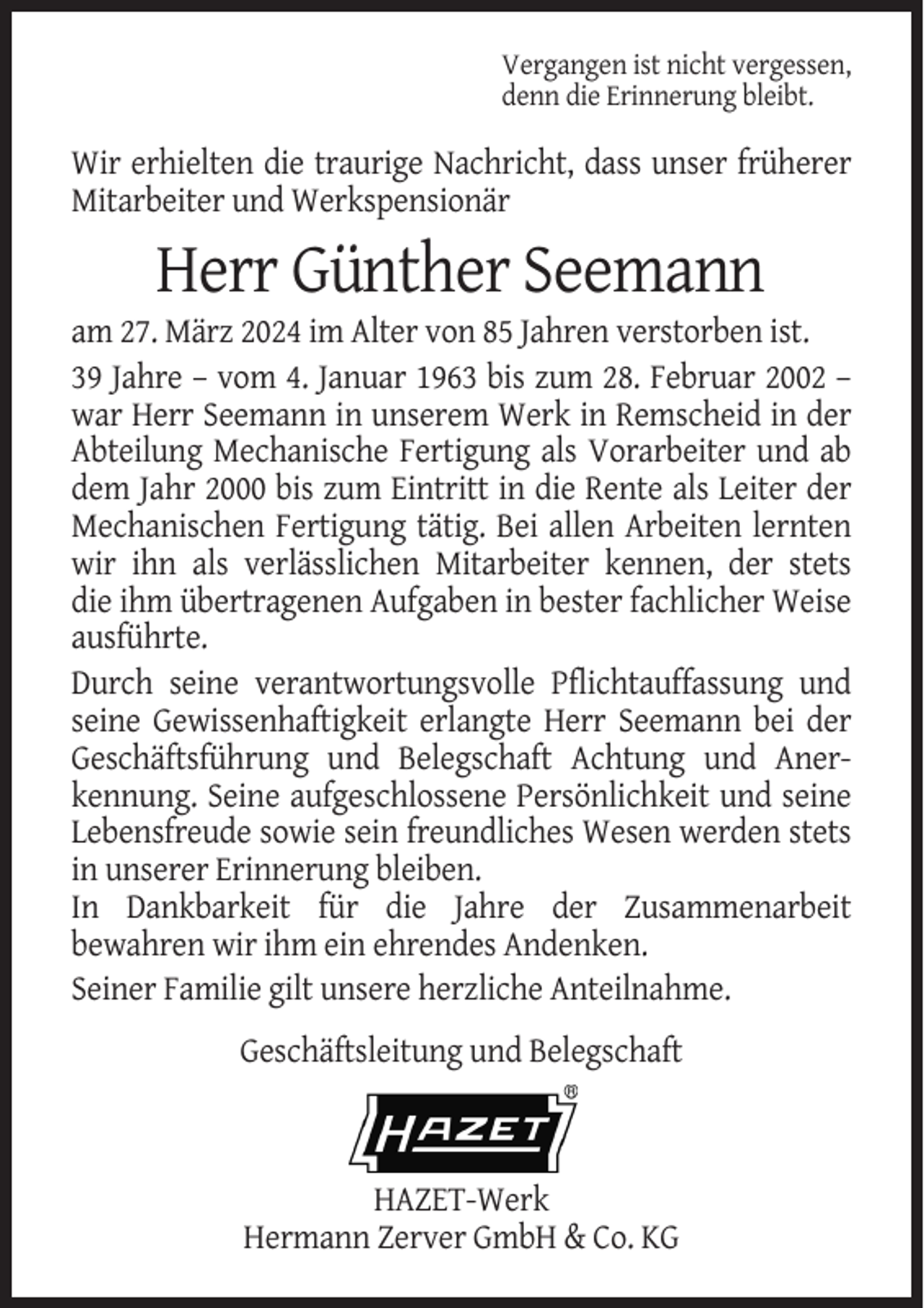 <p>Vergangen ist nicht vergessen,<br />denn die Erinnerung bleibt.</p><p>Wir erhielten die traurige Nachricht, dass unser früherer<br />Mitarbeiter und Werkspensionär</p><p>Herr Günther Seemann<br />am 27. März 2024 im Alter von 85 Jahren verstorben ist.<br />39 Jahre – vom 4. Januar 1963 bis zum 28. Februar 2002 –<br />war Herr Seemann in unserem Werk in Remscheid in der<br />Abteilung Mechanische Fertigung als Vorarbeiter und ab<br />dem Jahr 2000 bis zum Eintritt in die Rente als Leiter der<br />Mechanischen Fertigung tätig. Bei allen Arbeiten lernten<br />wir ihn als verlässlichen Mitarbeiter kennen, der stets<br />die ihm übertragenen Aufgaben in bester fachlicher Weise<br />ausführte.<br />Durch seine verantwortungsvolle Pflichtauffassung und<br />seine Gewissenhaftigkeit erlangte Herr Seemann bei der<br />Geschäftsführung und Belegschaft Achtung und Anerkennung. Seine aufgeschlossene Persönlichkeit und seine<br />Lebensfreude sowie sein freundliches Wesen werden stets<br />in unserer Erinnerung bleiben.<br />In Dankbarkeit für die Jahre der Zusammenarbeit<br />bewahren wir ihm ein ehrendes Andenken.<br />Seiner Familie gilt unsere herzliche Anteilnahme.<br />Geschäftsleitung und Belegschaft</p><p>HAZET-Werk<br />Hermann Zerver GmbH &amp; Co. KG</p>