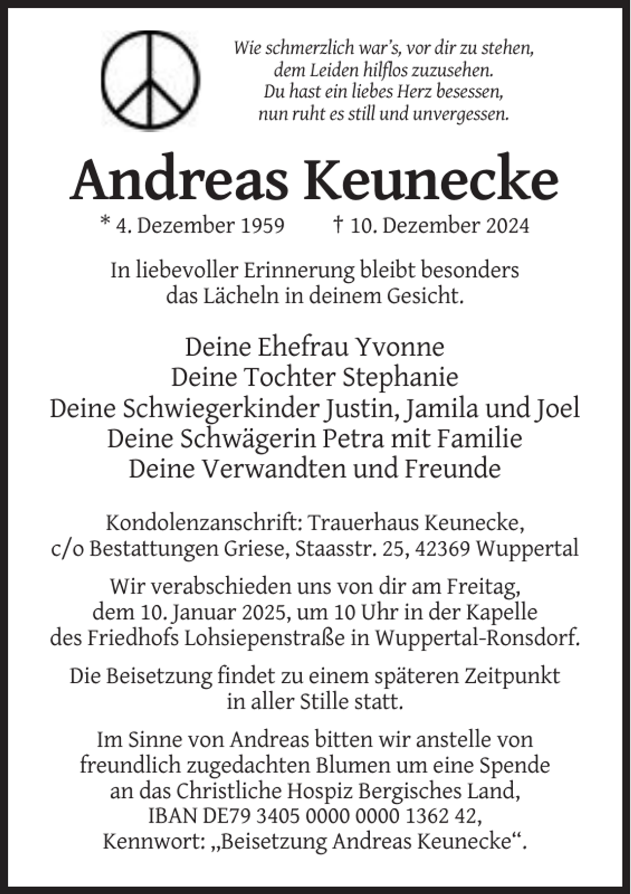 <p>Wie schmerzlich war’s, vor dir zu stehen,<br />dem Leiden hilflos zuzusehen.<br />Du hast ein liebes Herz besessen,<br />nun ruht es still und unvergessen.</p><p>Andreas Keunecke<br />* 4. Dezember 1959</p><p>† 10. Dezember 2024</p><p>In liebevoller Erinnerung bleibt besonders<br />das Lächeln in deinem Gesicht.</p><p>Deine Ehefrau Yvonne<br />Deine Tochter Stephanie<br />Deine Schwiegerkinder Justin, Jamila und Joel<br />Deine Schwägerin Petra mit Familie<br />Deine Verwandten und Freunde<br />Kondolenzanschrift: Trauerhaus Keunecke,<br />c/o Bestattungen Griese, Staasstr. 25, 42369 Wuppertal<br />Wir verabschieden uns von dir am Freitag,<br />dem 10. Januar 2025, um 10 Uhr in der Kapelle<br />des Friedhofs Lohsiepenstraße in Wuppertal-Ronsdorf.<br />Die Beisetzung findet zu einem späteren Zeitpunkt<br />in aller Stille statt.<br />Im Sinne von Andreas bitten wir anstelle von<br />freundlich zugedachten Blumen um eine Spende<br />an das Christliche Hospiz Bergisches Land,<br />IBAN DE79 3405 1362 42,<br />Kennwort: ,,Beisetzung Andreas Keunecke“.</p>
