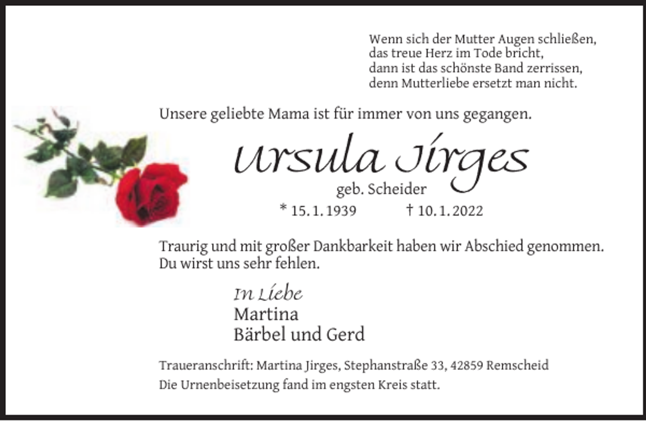 <p>Wenn sich der Mutter Augen schließen,<br />das treue Herz im Tode bricht,<br />dann ist das schönste Band zerrissen,<br />denn Mutterliebe ersetzt man nicht.</p><p>Unsere geliebte Mama ist für immer von uns gegangen.</p><p>Ursula Jirges<br />geb. Scheider<br />* 15. 1. 1939<br />† 10. 1. 2022</p><p>Traurig und mit großer Dankbarkeit haben wir Abschied genommen.<br />Du wirst uns sehr fehlen.<br />In Liebe</p><p>Martina<br />Bärbel und Gerd<br />Traueranschrift: Martina Jirges, Stephanstraße 33, 42859 Remscheid<br />Die Urnenbeisetzung fand im engsten Kreis statt.</p>