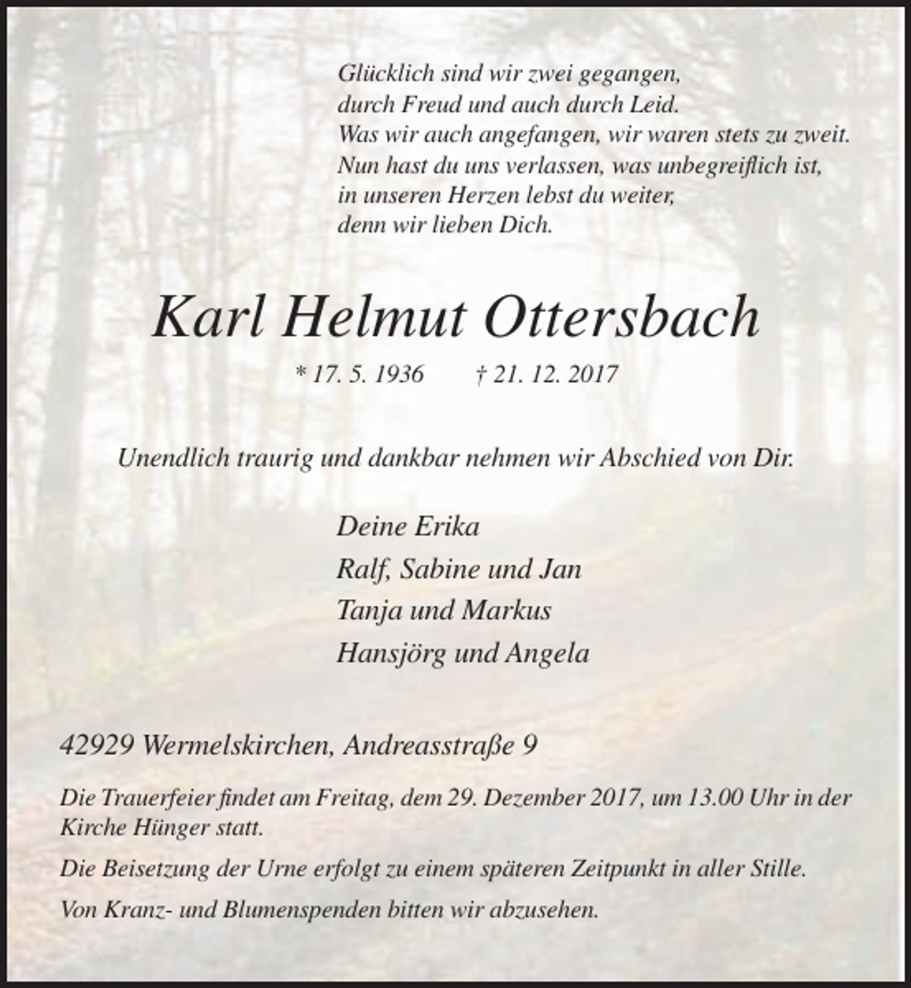 <p>Glücklich sind wir zwei gegangen,<br />durch Freud und auch durch Leid.<br />Was wir auch angefangen, wir waren stets zu zweit.<br />Nun hast du uns verlassen, was unbegreiflich ist,<br />in unseren Herzen lebst du weiter,<br />denn wir lieben Dich.</p><p>Karl Helmut Ottersbach<br />* 17. 5. 1936</p><p>† 21. 12. 2017</p><p>Unendlich traurig und dankbar nehmen wir Abschied von Dir.</p><p>Deine Erika<br />Ralf, Sabine und Jan<br />Tanja und Markus<br />Hansjörg und Angela<br />42929 Wermelskirchen, Andreasstraße 9<br />Die Trauerfeier findet am Freitag, dem 29. Dezember 2017, um 13.00 Uhr in der<br />Kirche Hünger statt.<br />Die Beisetzung der Urne erfolgt zu einem späteren Zeitpunkt in aller Stille.<br />Von Kranz- und Blumenspenden bitten wir abzusehen.</p>