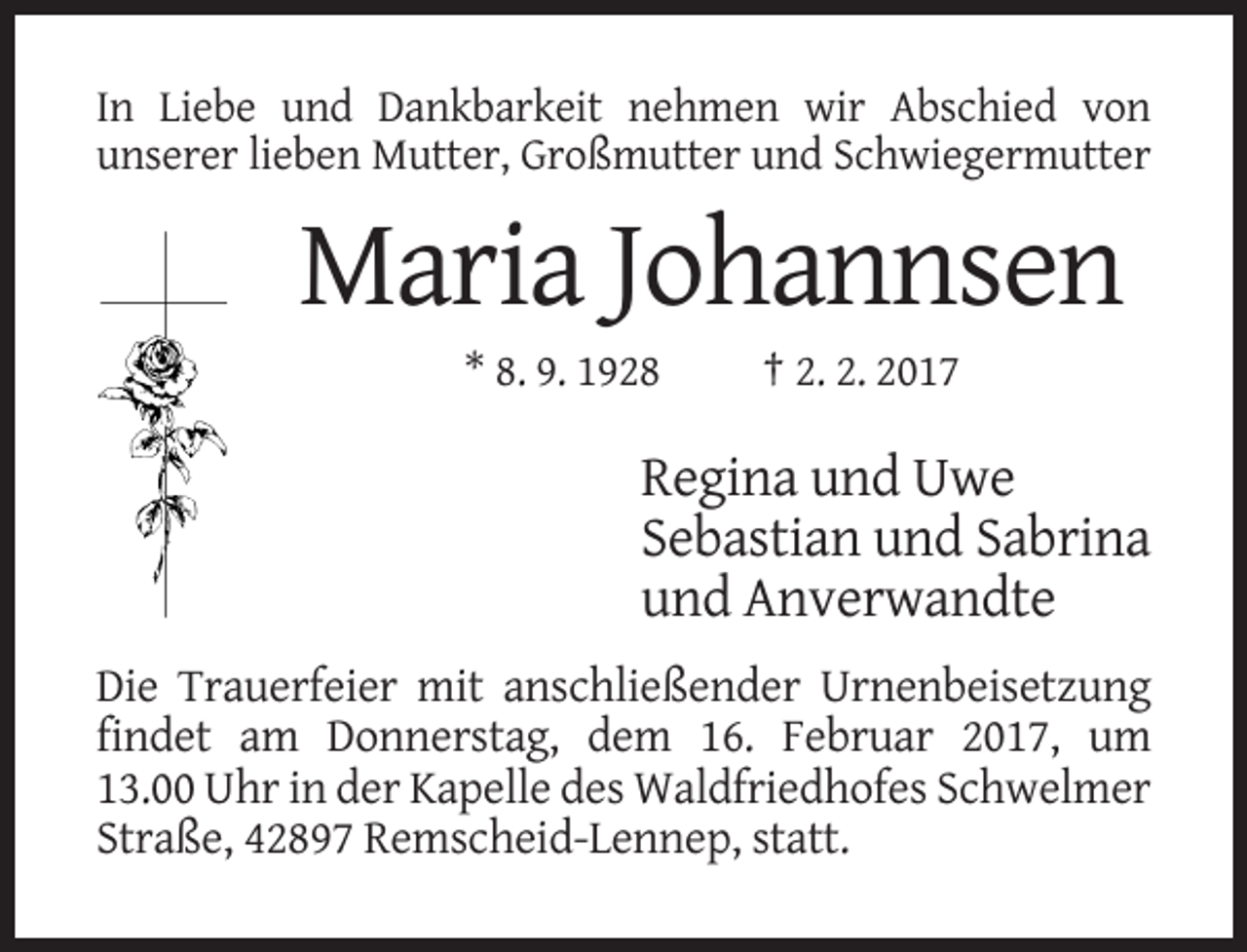 <p>In Liebe und Dankbarkeit nehmen wir Abschied von<br />unserer lieben Mutter, Großmutter und Schwiegermutter</p><p>Maria Johannsen<br />* 8. 9. 1928</p><p>† 2. 2. 2017</p><p>Regina und Uwe<br />Sebastian und Sabrina<br />und Anverwandte<br />Die Trauerfeier mit anschließender Urnenbeisetzung<br />findet am Donnerstag, dem 16. Februar 2017, um<br />13.00 Uhr in der Kapelle des Waldfriedhofes Schwelmer<br />Straße, 42897 Remscheid-Lennep, statt.</p>