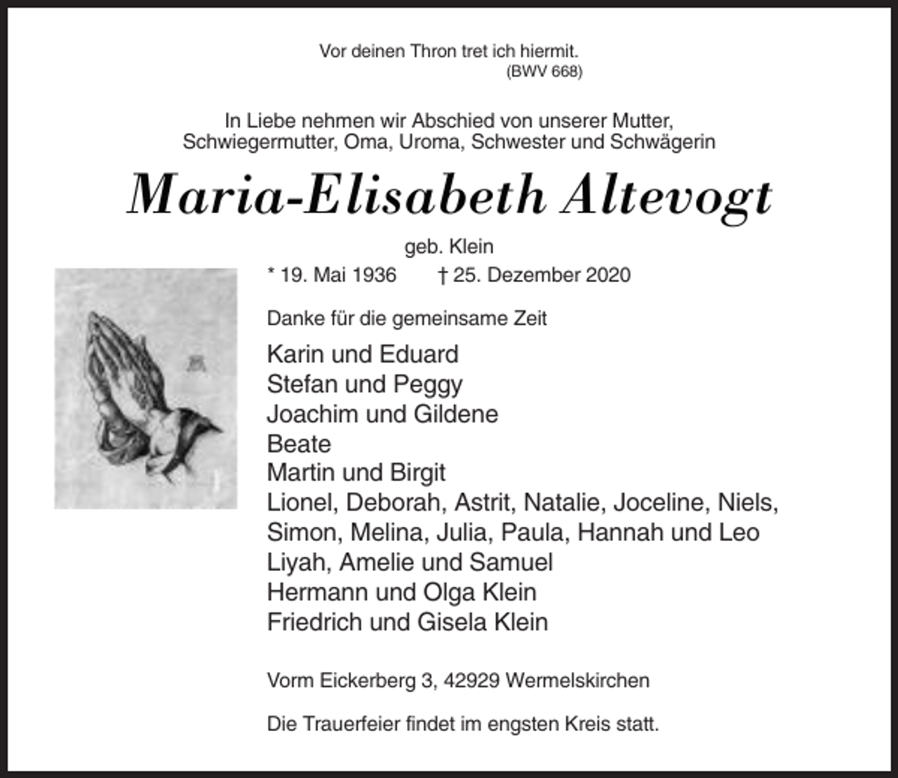 <p>Vor deinen Thron tret ich hiermit.<br />(BWV 668)</p><p>In Liebe nehmen wir Abschied von unserer Mutter,<br />Schwiegermutter, Oma, Uroma, Schwester und Schwägerin</p><p>Maria-Elisabeth Altevogt<br />* 19. Mai 1936</p><p>geb. Klein<br />† 25. Dezember 2020</p><p>Danke für die gemeinsame Zeit</p><p>Karin und Eduard<br />Stefan und Peggy<br />Joachim und Gildene<br />Beate<br />Martin und Birgit<br />Lionel, Deborah, Astrit, Natalie, Joceline, Niels,<br />Simon, Melina, Julia, Paula, Hannah und Leo<br />Liyah, Amelie und Samuel<br />Hermann und Olga Klein<br />Friedrich und Gisela Klein<br />Vorm Eickerberg 3, 42929 Wermelskirchen<br />Die Trauerfeier findet im engsten Kreis statt.</p>