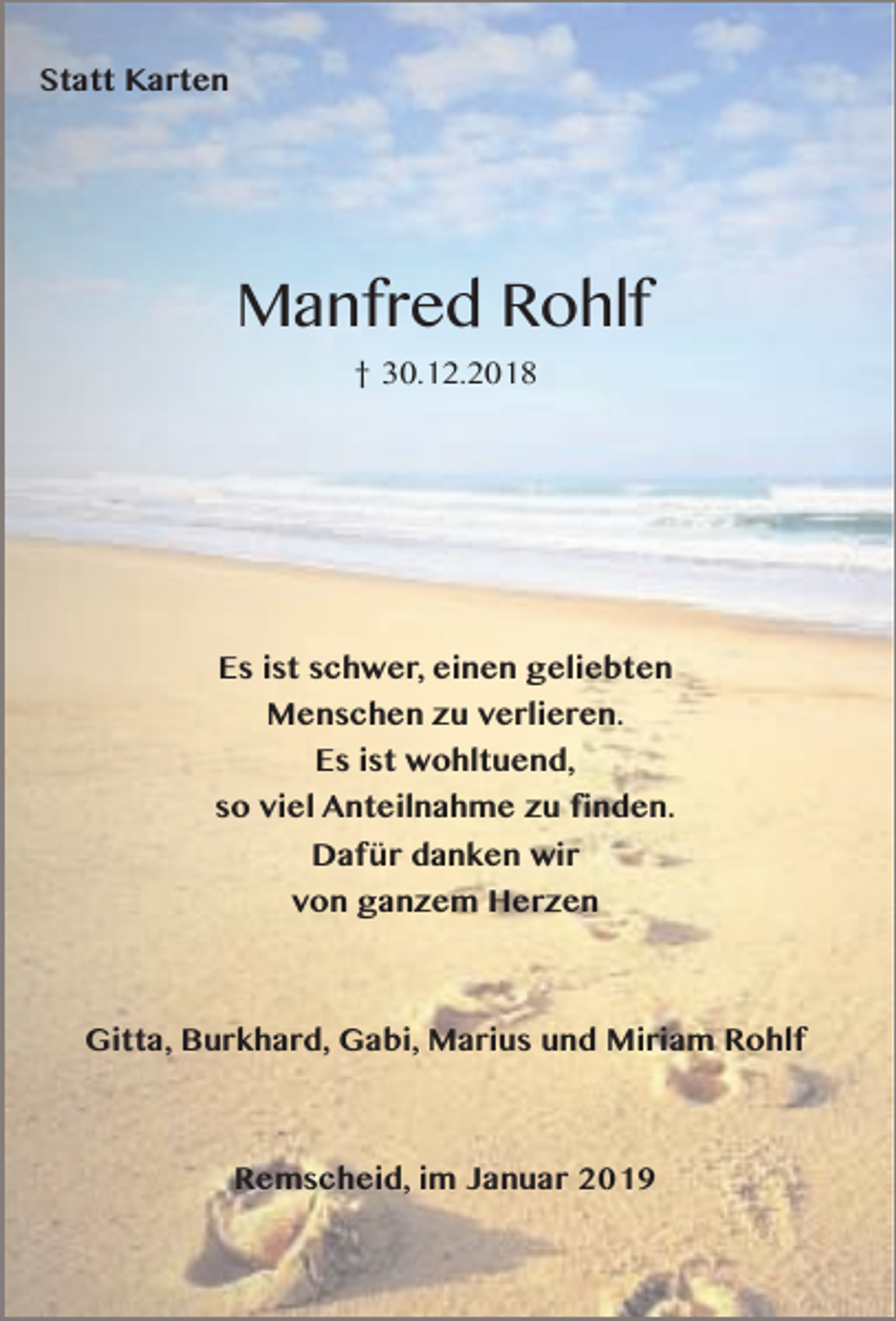 <p>Statt Karten</p><p>Manfred Rohlf<br />† 30.12.2018</p><p>Es ist schwer, einen geliebten<br />Menschen zu verlieren.<br />Es ist wohltuend,<br />so viel Anteilnahme zu finden.<br />Dafür danken wir<br />von ganzem Herzen</p><p>Gitta, Burkhard, Gabi, Marius und Miriam Rohlf</p><p>Remscheid, im Januar 2019</p>