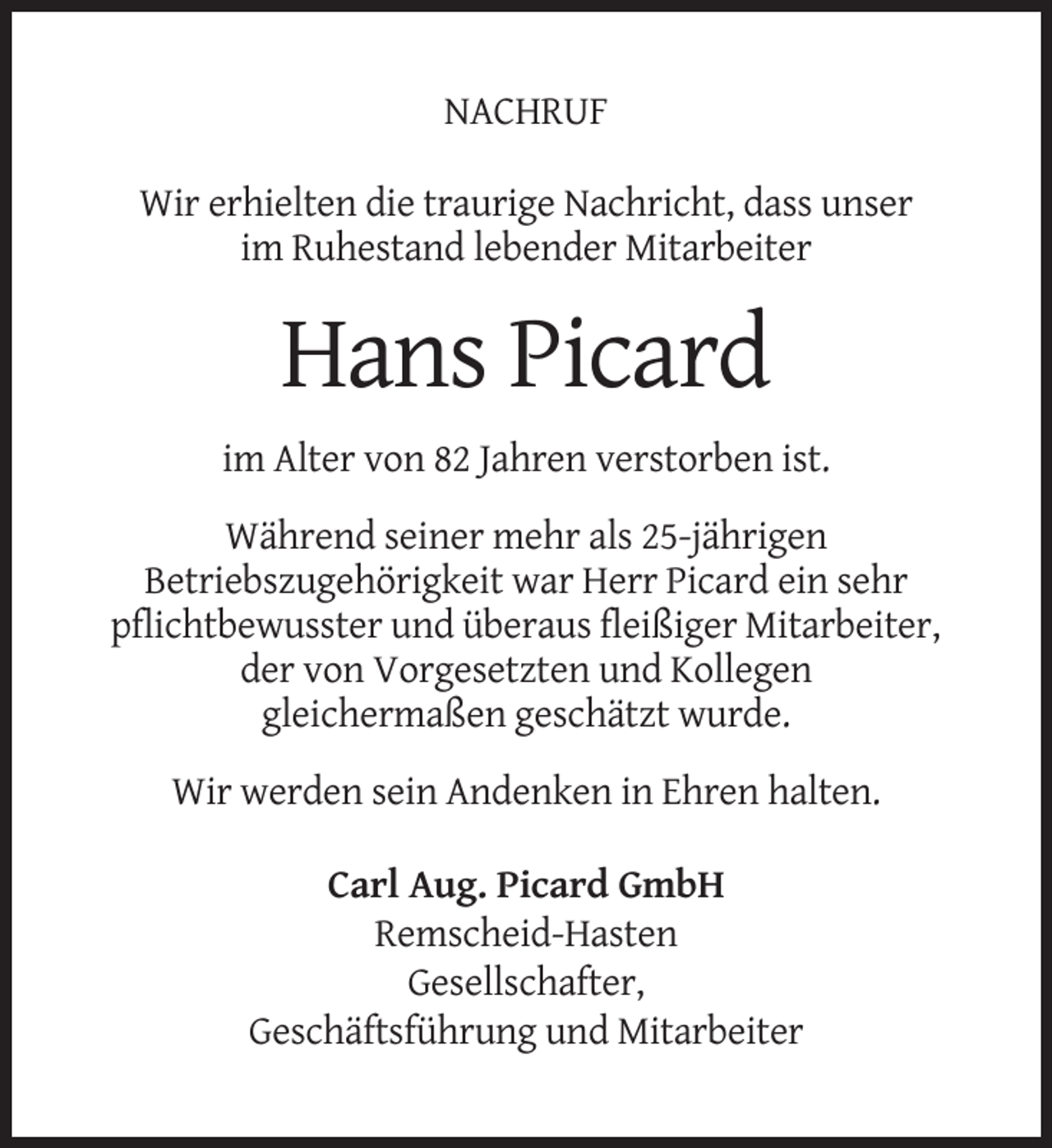 <p>NACHRUF<br />Wir erhielten die traurige Nachricht, dass unser<br />im Ruhestand lebender Mitarbeiter</p><p>Hans Picard<br />im Alter von 82 Jahren verstorben ist.<br />Während seiner mehr als 25-jährigen<br />Betriebszugehörigkeit war Herr Picard ein sehr<br />pflichtbewusster und überaus fleißiger Mitarbeiter,<br />der von Vorgesetzten und Kollegen<br />gleichermaßen geschätzt wurde.<br />Wir werden sein Andenken in Ehren halten.<br />Carl Aug. Picard GmbH<br />Remscheid-Hasten<br />Gesellschafter,<br />Geschäftsführung und Mitarbeiter</p>