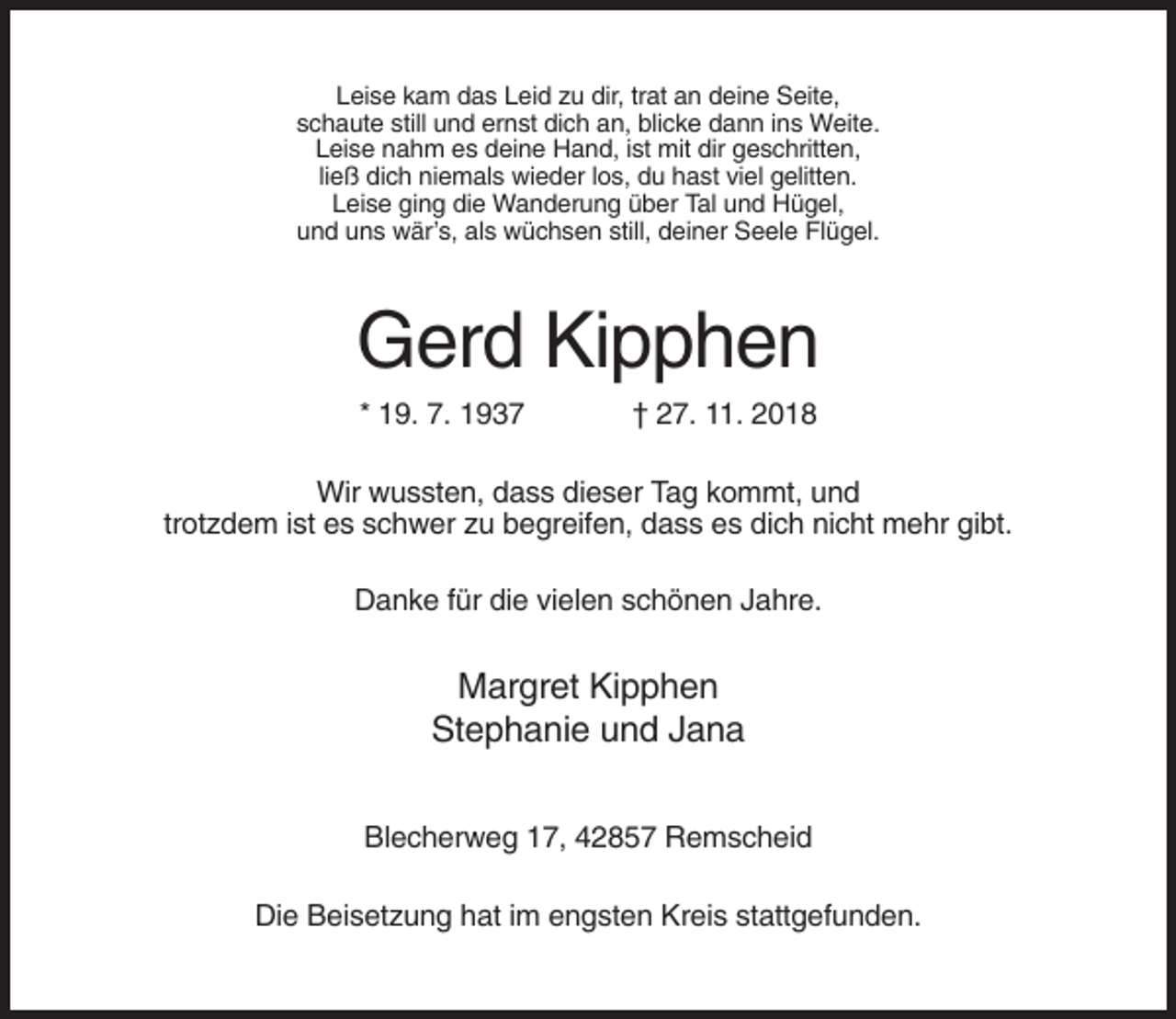 <p>Leise kam das Leid zu dir, trat an deine Seite,<br />schaute still und ernst dich an, blicke dann ins Weite.<br />Leise nahm es deine Hand, ist mit dir geschritten,<br />ließ dich niemals wieder los, du hast viel gelitten.<br />Leise ging die Wanderung über Tal und Hügel,<br />und uns wär’s, als wüchsen still, deiner Seele Flügel.</p><p>Gerd Kipphen<br />* 19. 7. 1937</p><p>† 27. 11. 2018</p><p>Wir wussten, dass dieser Tag kommt, und<br />trotzdem ist es schwer zu begreifen, dass es dich nicht mehr gibt.<br />Danke für die vielen schönen Jahre.</p><p>Margret Kipphen<br />Stephanie und Jana<br />Blecherweg 17, 42857 Remscheid<br />Die Beisetzung hat im engsten Kreis stattgefunden.</p>