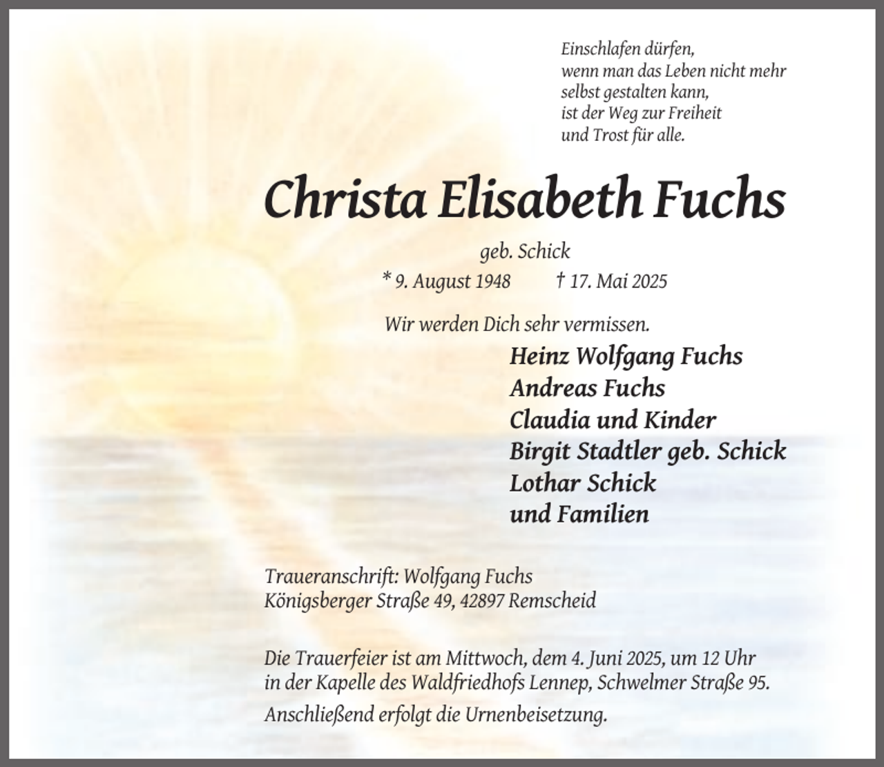 <p>Einschlafen dürfen,<br />wenn man das Leben nicht mehr<br />selbst gestalten kann,<br />ist der Weg zur Freiheit<br />und Trost für alle.</p><p>Christa Elisabeth Fuchs<br />geb. Schick<br />* 9. August 1948<br />† 17. Mai 2025<br />Wir werden Dich sehr vermissen.</p><p>Heinz Wolfgang Fuchs<br />Andreas Fuchs<br />Claudia und Kinder<br />Birgit Stadtler geb. Schick<br />Lothar Schick<br />und Familien<br />Traueranschrift: Wolfgang Fuchs<br />Königsberger Straße 49, 42897 Remscheid<br />Die Trauerfeier ist am Mittwoch, dem 4. Juni 2025, um 12 Uhr<br />in der Kapelle des Waldfriedhofs Lennep, Schwelmer Straße 95.<br />Anschließend erfolgt die Urnenbeisetzung.</p>