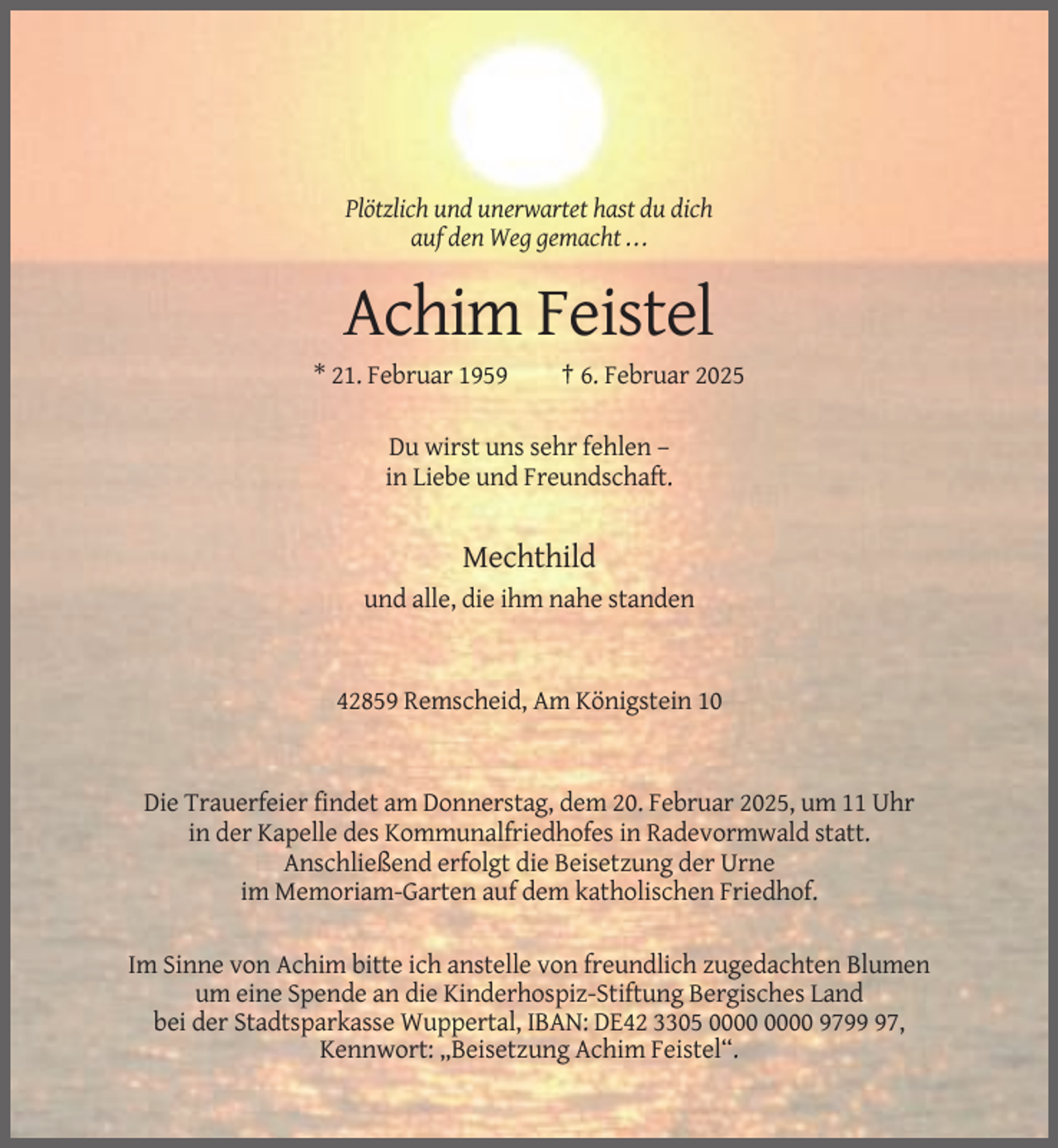 <p>Plötzlich und unerwartet hast du dich<br />auf den Weg gemacht ...</p><p>Achim Feistel<br />* 21. Februar 1959</p><p>† 6. Februar 2025</p><p>Du wirst uns sehr fehlen –<br />in Liebe und Freundschaft.</p><p>Mechthild<br />und alle, die ihm nahe standen</p><p>42859 Remscheid, Am Königstein 10</p><p>Die Trauerfeier findet am Donnerstag, dem 20. Februar 2025, um 11 Uhr<br />in der Kapelle des Kommunalfriedhofes in Radevormwald statt.<br />Anschließend erfolgt die Beisetzung der Urne<br />im Memoriam-Garten auf dem katholischen Friedhof.<br />Im Sinne von Achim bitte ich anstelle von freundlich zugedachten Blumen<br />um eine Spende an die Kinderhospiz-Stiftung Bergisches Land<br />bei der Stadtsparkasse Wuppertal, IBAN: DE42 3305 9797,<br />Kennwort: „Beisetzung Achim Feistel“.</p>