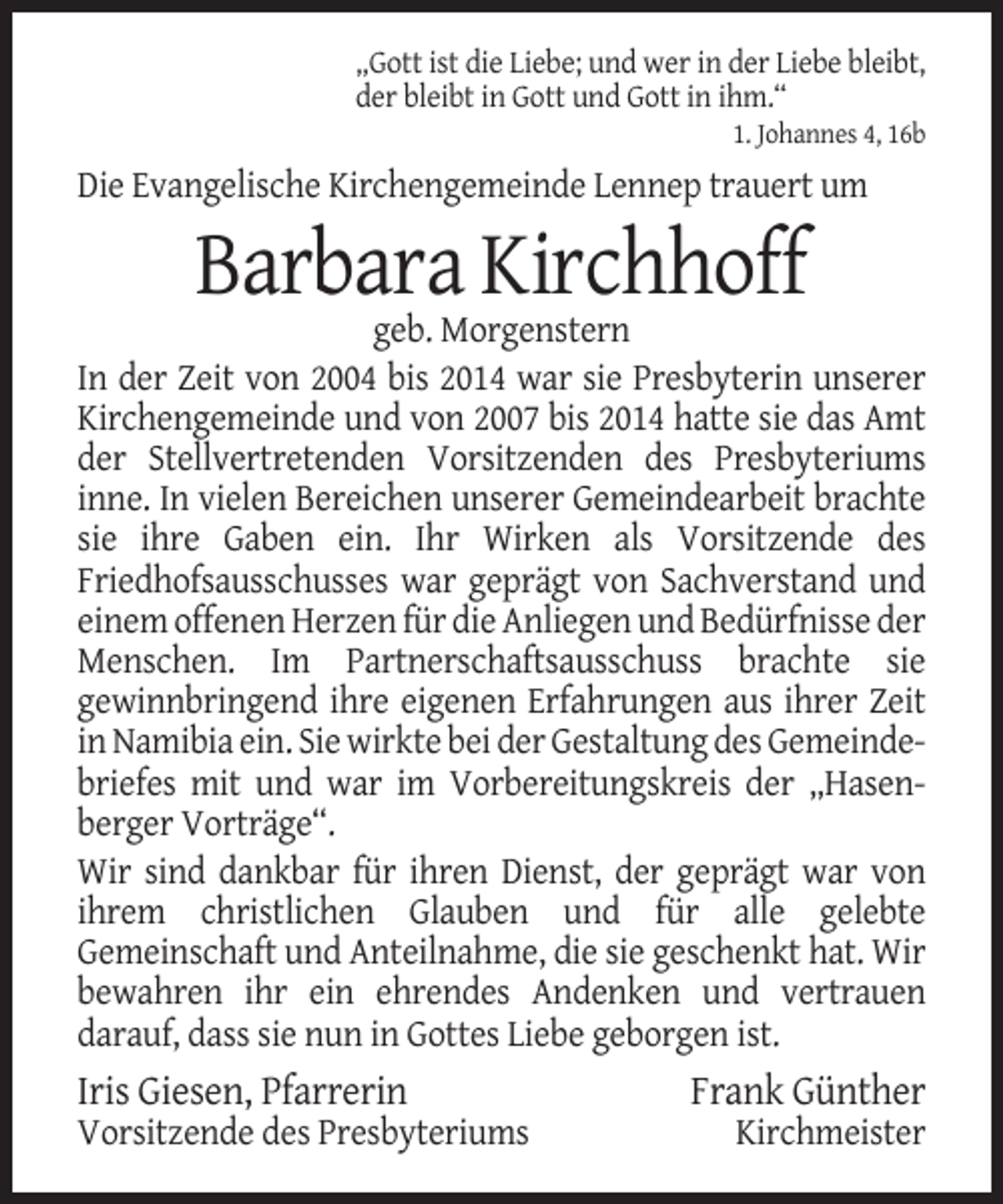 <p>„Gott ist die Liebe; und wer in der Liebe bleibt,<br />der bleibt in Gott und Gott in ihm.“<br />1. Johannes 4, 16b</p><p>Die Evangelische Kirchengemeinde Lennep trauert um</p><p>Barbara Kirchhoff<br />geb. Morgenstern<br />In der Zeit von 2004 bis 2014 war sie Presbyterin unserer<br />Kirchengemeinde und von 2007 bis 2014 hatte sie das Amt<br />der Stellvertretenden Vorsitzenden des Presbyteriums<br />inne. In vielen Bereichen unserer Gemeindearbeit brachte<br />sie ihre Gaben ein. Ihr Wirken als Vorsitzende des<br />Friedhofsausschusses war geprägt von Sachverstand und<br />einem offenen Herzen für die Anliegen und Bedürfnisse der<br />Menschen. Im Partnerschaftsausschuss brachte sie<br />gewinnbringend ihre eigenen Erfahrungen aus ihrer Zeit<br />in Namibia ein. Sie wirkte bei der Gestaltung des Gemeindebriefes mit und war im Vorbereitungskreis der „Hasenberger Vorträge“.<br />Wir sind dankbar für ihren Dienst, der geprägt war von<br />ihrem christlichen Glauben und für alle gelebte<br />Gemeinschaft und Anteilnahme, die sie geschenkt hat. Wir<br />bewahren ihr ein ehrendes Andenken und vertrauen<br />darauf, dass sie nun in Gottes Liebe geborgen ist.</p><p>Iris Giesen, Pfarrerin<br />Vorsitzende des Presbyteriums</p><p>Frank Günther<br />Kirchmeister</p>
