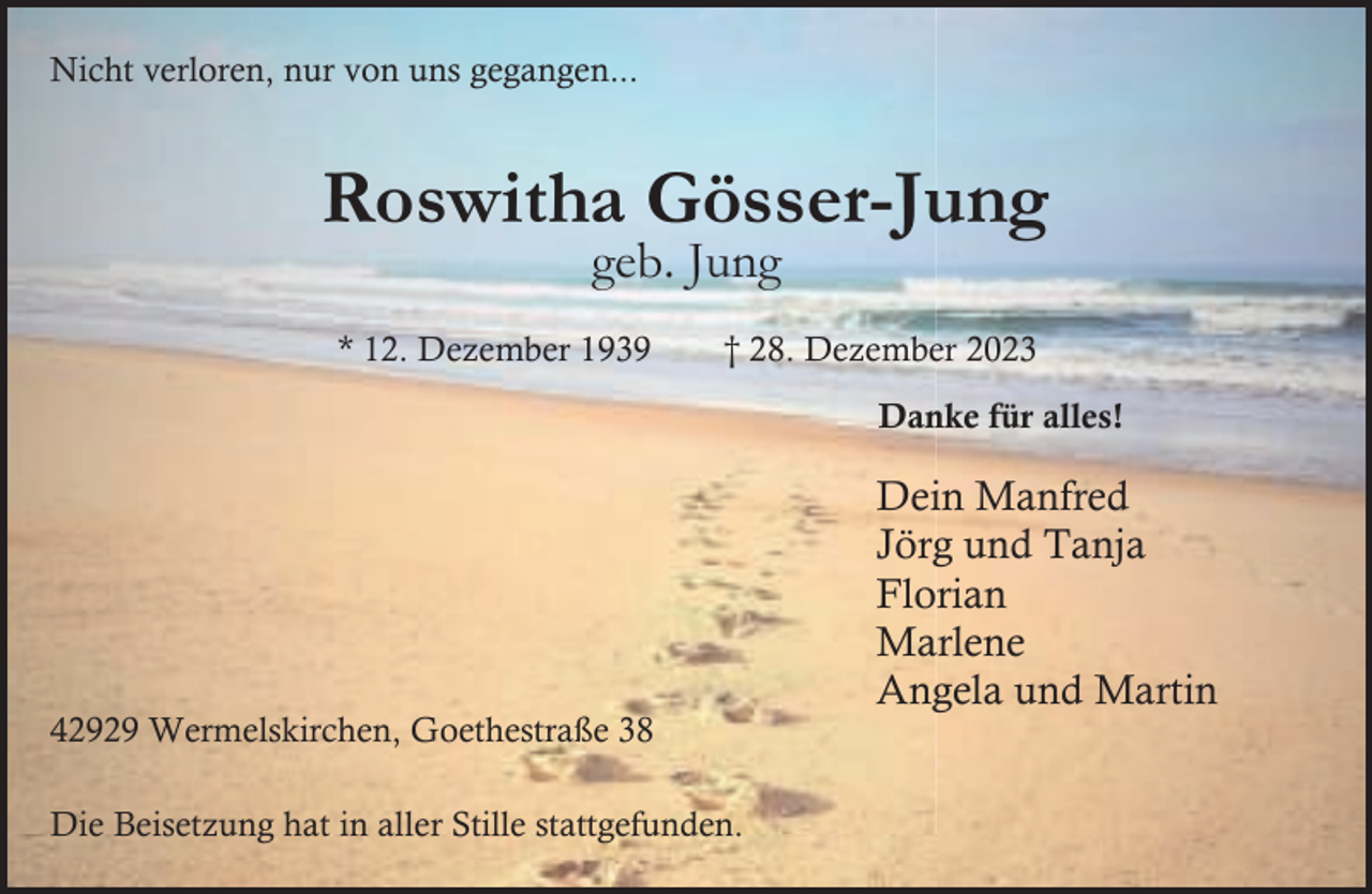 <p>Nicht verloren, nur von uns gegangen...</p><p>Roswitha Gösser-Jung<br />geb. Jung</p><p>* 12. Dezember 1939</p><p>† 28. Dezember 2023<br />Danke für alles!</p><p>42929 Wermelskirchen, Goethestraße 38<br />Die Beisetzung hat in aller Stille stattgefunden.</p><p>Dein Manfred<br />Jörg und Tanja<br />Florian<br />Marlene<br />Angela und Martin</p>