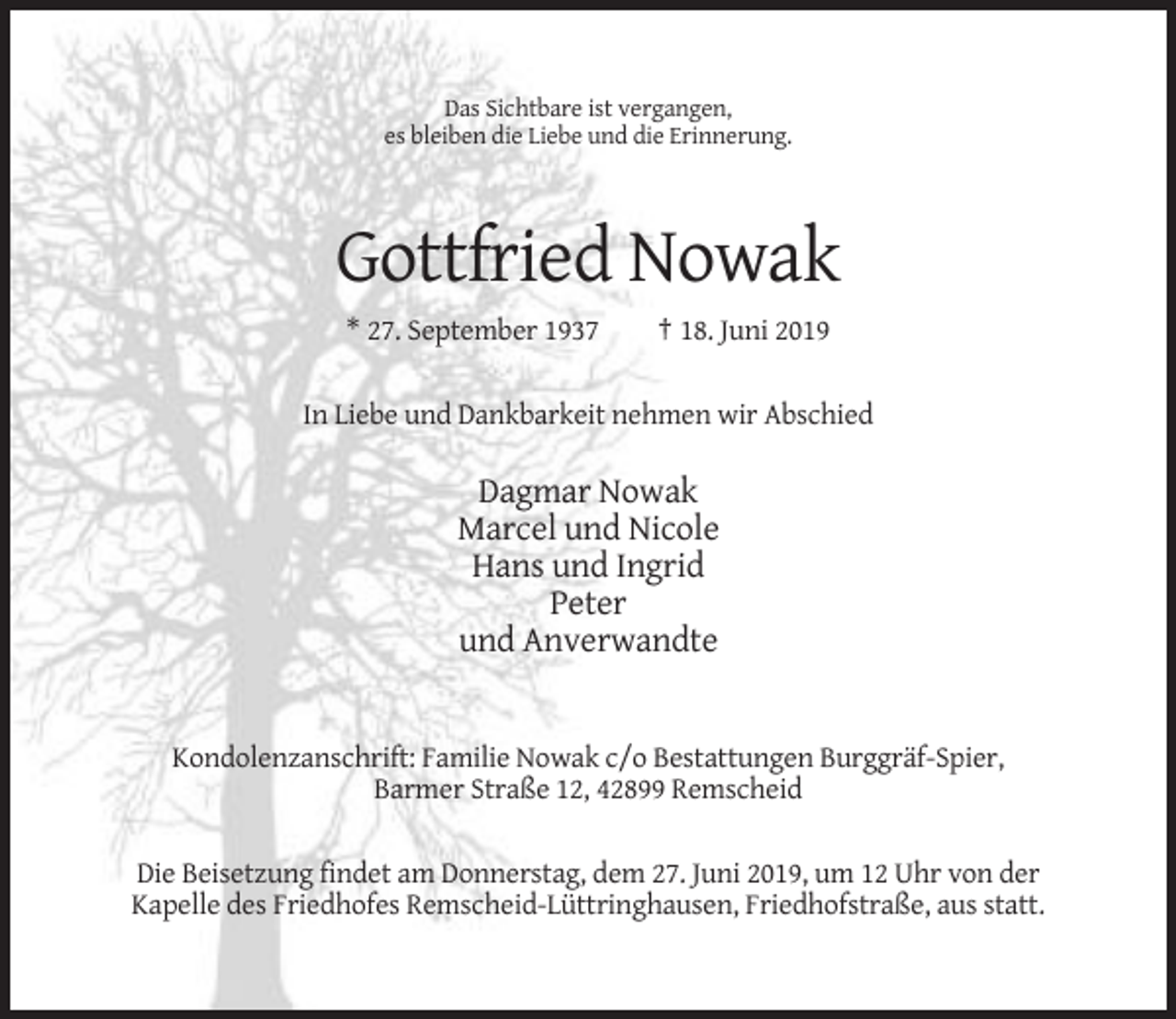 <p>Das Sichtbare ist vergangen,<br />es bleiben die Liebe und die Erinnerung.</p><p>Gottfried Nowak<br />* 27. September 1937</p><p>† 18. Juni 2019</p><p>In Liebe und Dankbarkeit nehmen wir Abschied</p><p>Dagmar Nowak<br />Marcel und Nicole<br />Hans und Ingrid<br />Peter<br />und Anverwandte</p><p>Kondolenzanschrift: Familie Nowak c/o Bestattungen Burggräf-Spier,<br />Barmer Straße 12, 42899 Remscheid<br />Die Beisetzung findet am Donnerstag, dem 27. Juni 2019, um 12 Uhr von der<br />Kapelle des Friedhofes Remscheid-Lüttringhausen, Friedhofstraße, aus statt.</p>