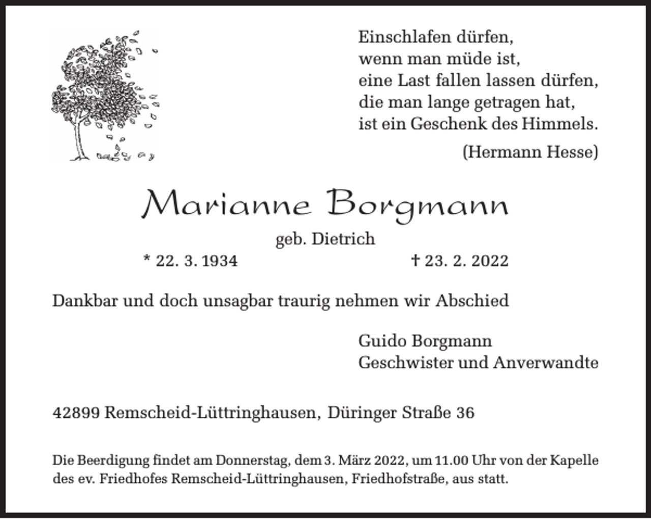 <p>Einschlafen dürfen,<br />wenn man müde ist,<br />eine Last fallen lassen dürfen,<br />die man lange getragen hat,<br />ist ein Geschenk des Himmels.<br />(Hermann Hesse)</p><p>Marianne Borgmann<br />* 22. 3. 1934</p><p>geb. Dietrich</p><p>† 23. 2. 2022</p><p>Dankbar und doch unsagbar traurig nehmen wir Abschied<br />Guido Borgmann<br />Geschwister und Anverwandte<br />42899 Remscheid-Lüttringhausen, Düringer Straße 36<br />Die Beerdigung findet am Donnerstag, dem 3. März 2022, um 11.00 Uhr von der Kapelle<br />des ev. Friedhofes Remscheid-Lüttringhausen, Friedhofstraße, aus statt.</p>
