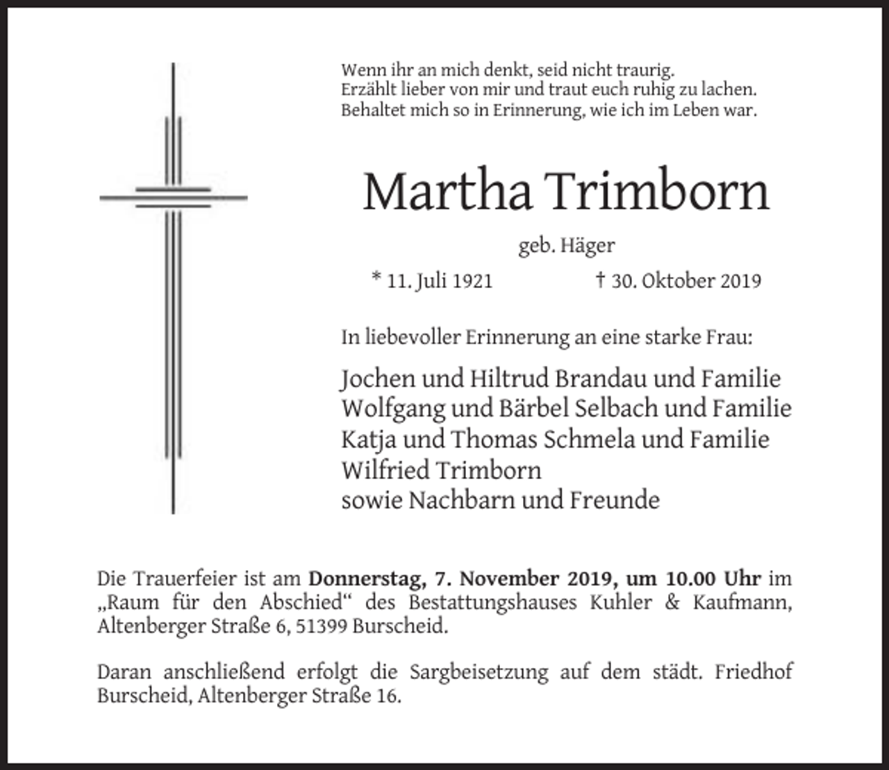 <p>Wenn ihr an mich denkt, seid nicht traurig.<br />Erzählt lieber von mir und traut euch ruhig zu lachen.<br />Behaltet mich so in Erinnerung, wie ich im Leben war.</p><p>Martha Trimborn<br />geb. Häger<br />* 11. Juli 1921</p><p>† 30. Oktober 2019</p><p>In liebevoller Erinnerung an eine starke Frau:</p><p>Jochen und Hiltrud Brandau und Familie<br />Wolfgang und Bärbel Selbach und Familie<br />Katja und Thomas Schmela und Familie<br />Wilfried Trimborn<br />sowie Nachbarn und Freunde<br />Die Trauerfeier ist am Donnerstag, 7. November 2019, um 10.00 Uhr im<br />„Raum für den Abschied“ des Bestattungshauses Kuhler &amp; Kaufmann,<br />Altenberger Straße 6, 51399 Burscheid.<br />Daran anschließend erfolgt die Sargbeisetzung auf dem städt. Friedhof<br />Burscheid, Altenberger Straße 16.</p>