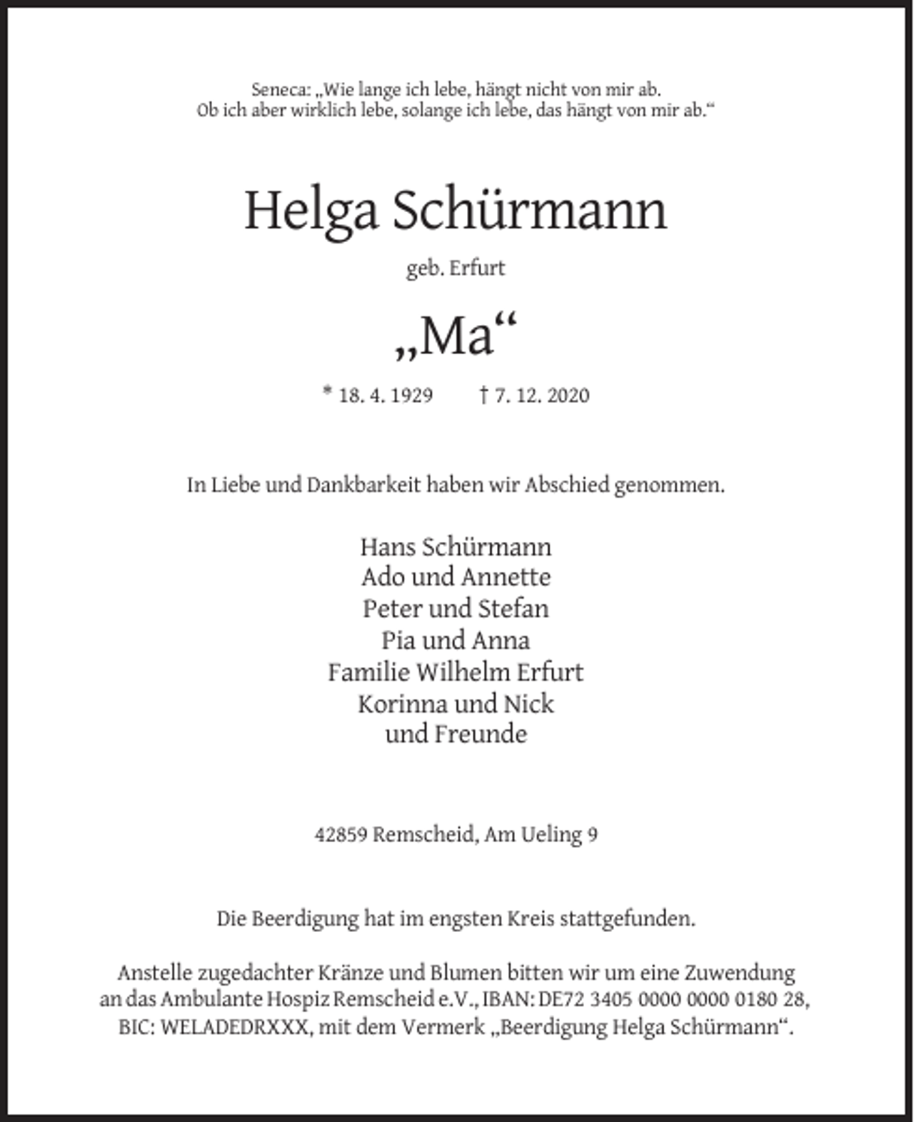<p>Seneca: „Wie lange ich lebe, hängt nicht von mir ab.<br />Ob ich aber wirklich lebe, solange ich lebe, das hängt von mir ab.“</p><p>Helga Schürmann<br />geb. Erfurt</p><p>„Ma“<br />* 18. 4. 1929</p><p>† 7. 12. 2020</p><p>In Liebe und Dankbarkeit haben wir Abschied genommen.</p><p>Hans Schürmann<br />Ado und Annette<br />Peter und Stefan<br />Pia und Anna<br />Familie Wilhelm Erfurt<br />Korinna und Nick<br />und Freunde</p><p>42859 Remscheid, Am Ueling 9</p><p>Die Beerdigung hat im engsten Kreis stattgefunden.<br />Anstelle zugedachter Kränze und Blumen bitten wir um eine Zuwendung<br />an das Ambulante Hospiz Remscheid e.V., IBAN: DE72 3405 0180 28,<br />BIC: WELADEDRXXX, mit dem Vermerk „Beerdigung Helga Schürmann“.</p>