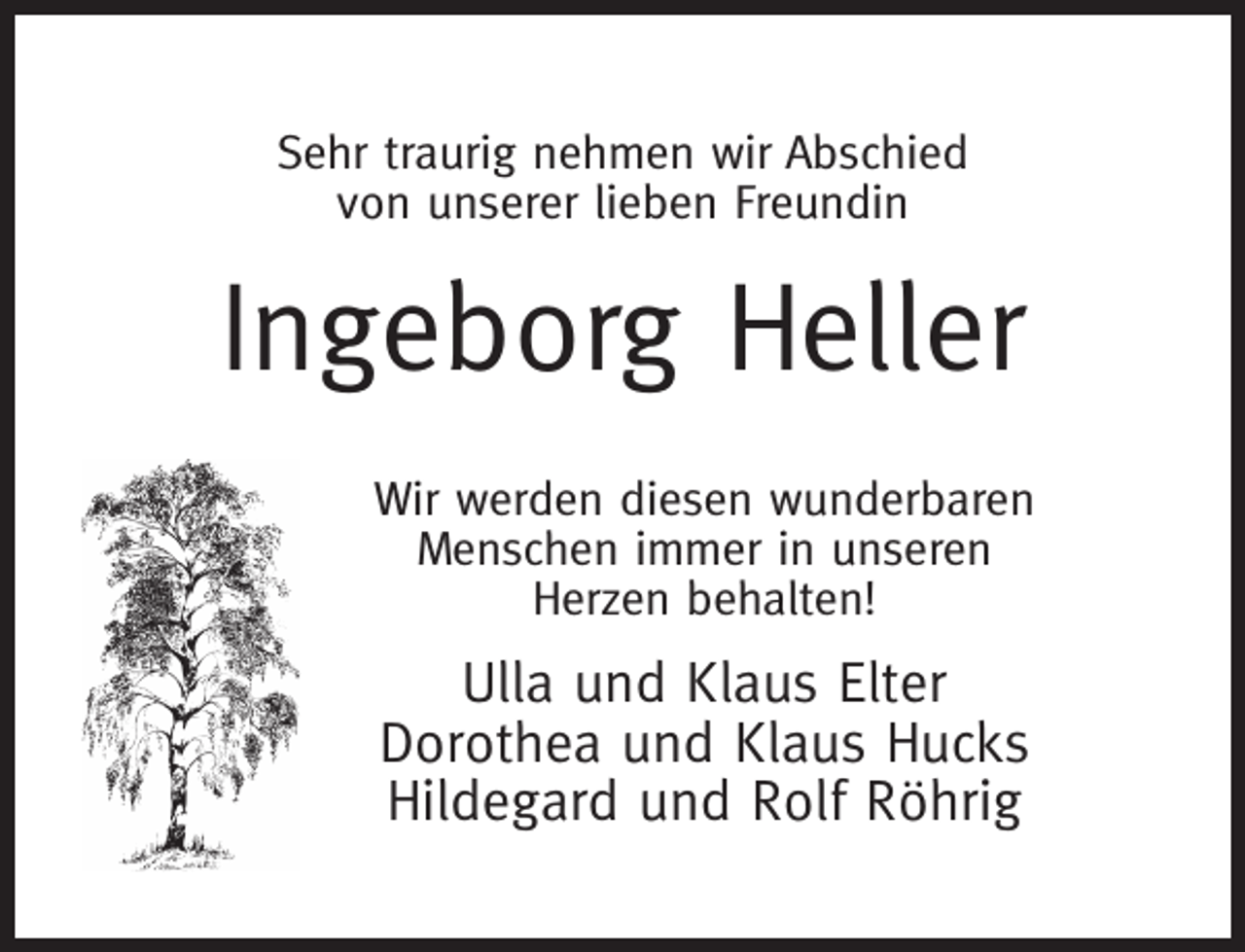 <p>Sehr traurig nehmen wir Abschied<br />von unserer lieben Freundin</p><p>Ingeborg Heller<br />Wir werden diesen wunderbaren<br />Menschen immer in unseren<br />Herzen behalten!</p><p>Ulla und Klaus Elter<br />Dorothea und Klaus Hucks<br />Hildegard und Rolf Röhrig</p>