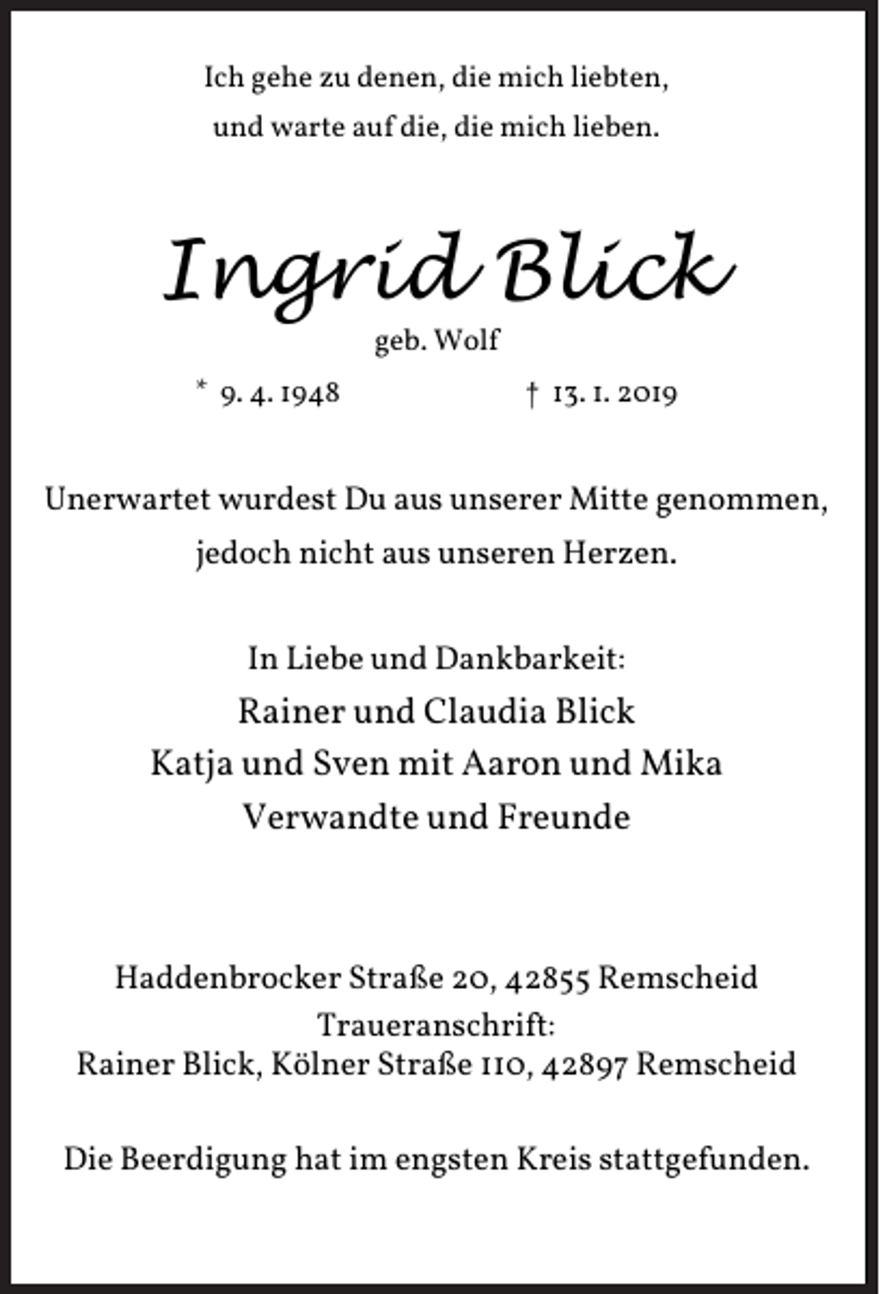 <p>Ich gehe zu denen, die mich liebten,<br />und warte auf die, die mich lieben.</p><p>Ingrid Blick<br />geb. Wolf</p><p>* 9. 4. 1948</p><p>† 13. 1. 2019</p><p>Unerwartet wurdest Du aus unserer Mitte genommen,<br />jedoch nicht aus unseren Herzen.<br />In Liebe und Dankbarkeit:</p><p>Rainer und Claudia Blick<br />Katja und Sven mit Aaron und Mika<br />Verwandte und Freunde</p><p>Haddenbrocker Straße 20, 42855 Remscheid<br />Traueranschrift:<br />Rainer Blick, Kölner Straße 110, 42897 Remscheid<br />Die Beerdigung hat im engsten Kreis stattgefunden.</p>