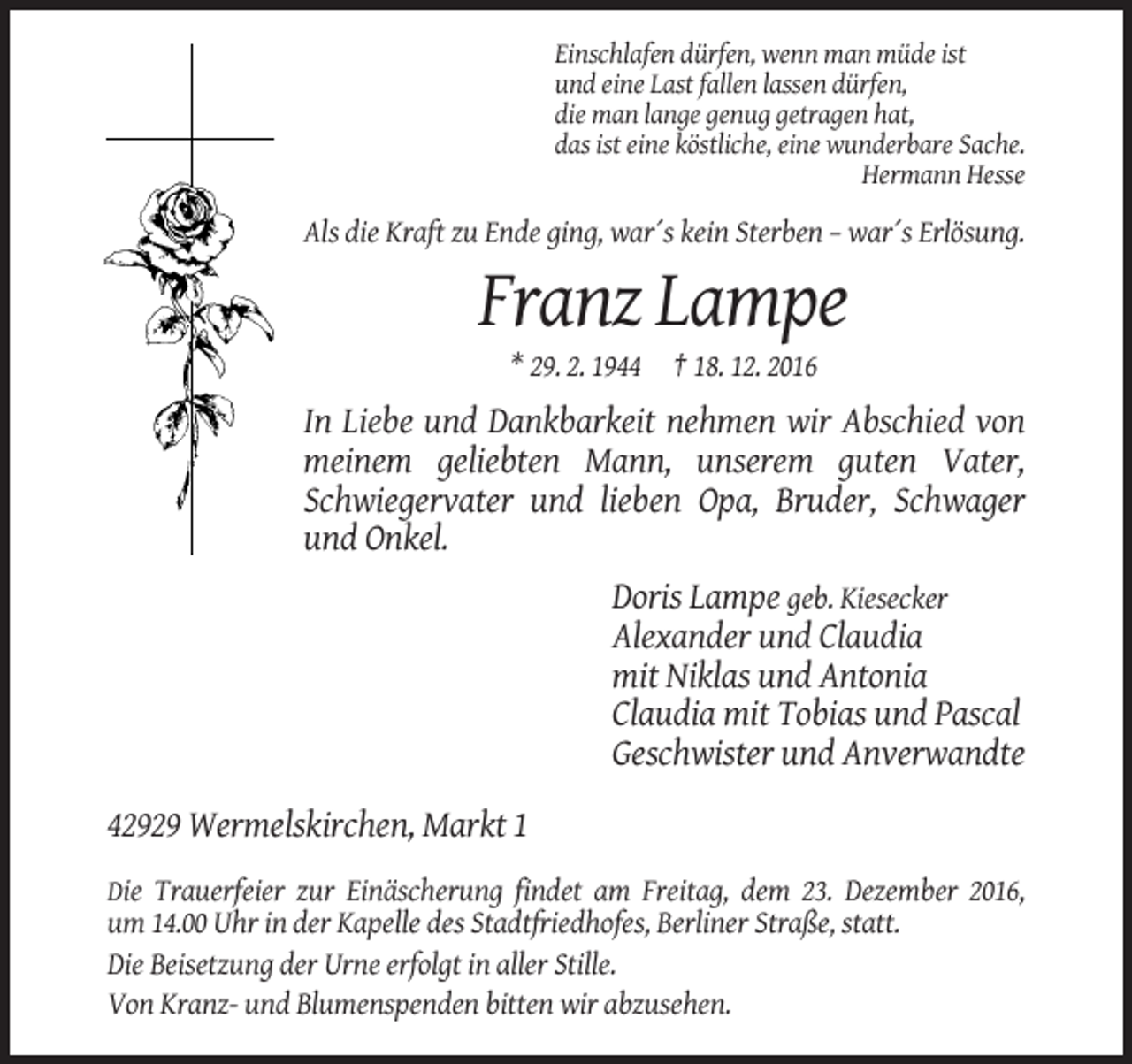 <p>Einschlafen dürfen, wenn man müde ist<br />und eine Last fallen lassen dürfen,<br />die man lange genug getragen hat,<br />das ist eine köstliche, eine wunderbare Sache.<br />Hermann Hesse</p><p>Als die Kraft zu Ende ging, war´s kein Sterben – war´s Erlösung.</p><p>Franz Lampe<br />* 29. 2. 1944 † 18. 12. 2016</p><p>In Liebe und Dankbarkeit nehmen wir Abschied von<br />meinem geliebten Mann, unserem guten Vater,<br />Schwiegervater und lieben Opa, Bruder, Schwager<br />und Onkel.<br />Doris Lampe geb. Kiesecker<br />Alexander und Claudia<br />mit Niklas und Antonia<br />Claudia mit Tobias und Pascal<br />Geschwister und Anverwandte<br />42929 Wermelskirchen, Markt 1<br />Die Trauerfeier zur Einäscherung findet am Freitag, dem 23. Dezember 2016,</p><p>um 14.00 Uhr in der Kapelle des Stadtfriedhofes, Berliner Straße, statt.<br />Die Beisetzung der Urne erfolgt in aller Stille.<br />Von Kranz- und Blumenspenden bitten wir abzusehen.</p>