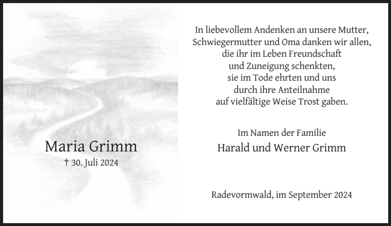 <p>In liebevollem Andenken an unsere Mutter,<br />Schwiegermutter und Oma danken wir allen,<br />die ihr im Leben Freundschaft<br />und Zuneigung schenkten,<br />sie im Tode ehrten und uns<br />durch ihre Anteilnahme<br />auf vielfältige Weise Trost gaben.</p><p>Im Namen der Familie</p><p>Maria Grimm</p><p>Harald und Werner Grimm</p><p>† 30. Juli 2024</p><p>Radevormwald, im September 2024</p>