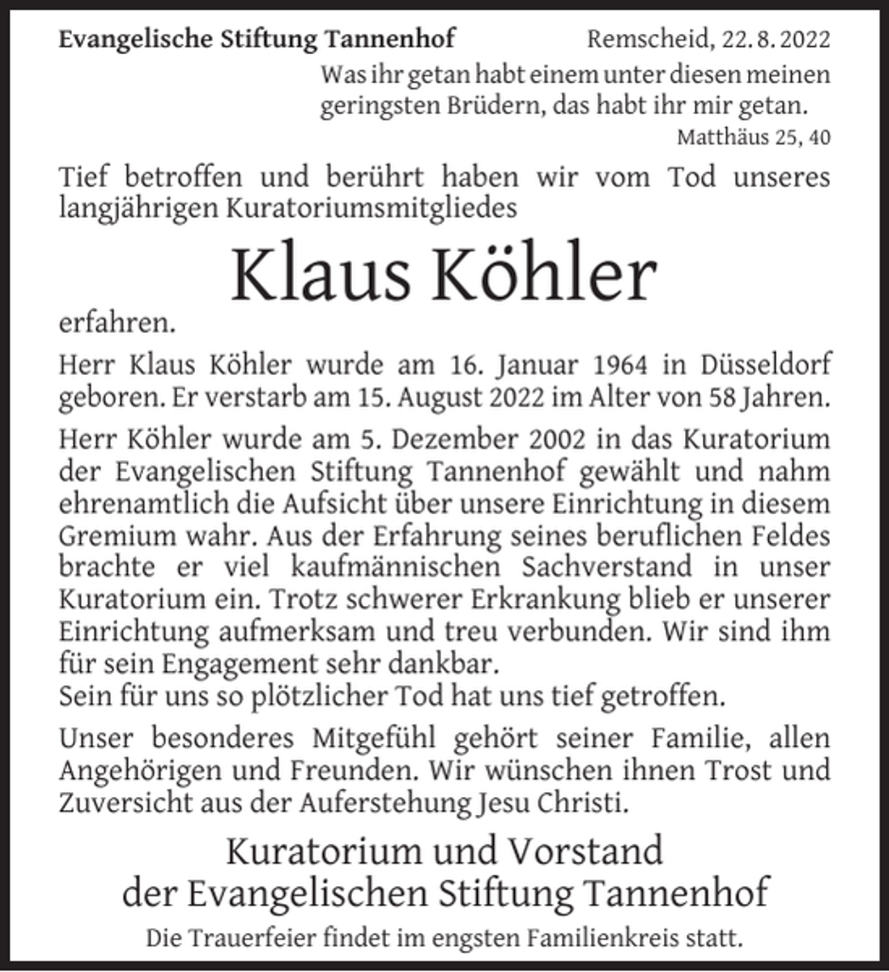 <p>Evangelische Stiftung Tannenhof<br />Remscheid, 22. 8. 2022<br />Was ihr getan habt einem unter diesen meinen<br />geringsten Brüdern, das habt ihr mir getan.</p><p>Matthäus 25, 40</p><p>Tief betroffen und berührt haben wir vom Tod unseres<br />langjährigen Kuratoriumsmitgliedes</p><p>Klaus Köhler</p><p>erfahren.<br />Herr Klaus Köhler wurde am 16. Januar 1964 in Düsseldorf<br />geboren. Er verstarb am 15. August 2022 im Alter von 58 Jahren.<br />Herr Köhler wurde am 5. Dezember 2002 in das Kuratorium<br />der Evangelischen Stiftung Tannenhof gewählt und nahm<br />ehrenamtlich die Aufsicht über unsere Einrichtung in diesem<br />Gremium wahr. Aus der Erfahrung seines beruﬂichen Feldes<br />brachte er viel kaufmännischen Sachverstand in unser<br />Kuratorium ein. Trotz schwerer Erkrankung blieb er unserer<br />Einrichtung aufmerksam und treu verbunden. Wir sind ihm<br />für sein Engagement sehr dankbar.<br />Sein für uns so plötzlicher Tod hat uns tief getroffen.<br />Unser besonderes Mitgefühl gehört seiner Familie, allen<br />Angehörigen und Freunden. Wir wünschen ihnen Trost und<br />Zuversicht aus der Auferstehung Jesu Christi.</p><p>Kuratorium und Vorstand<br />der Evangelischen Stiftung Tannenhof<br />Die Trauerfeier ﬁndet im engsten Familienkreis statt.</p>