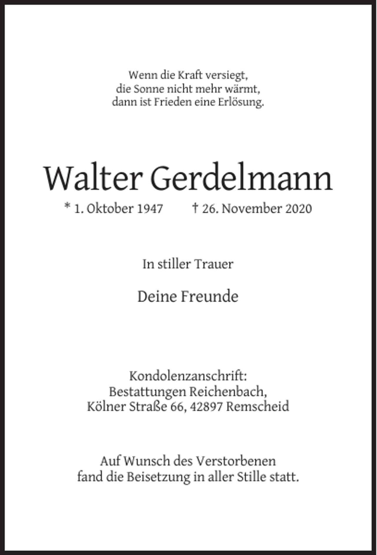 <p>Wenn die Kraft versiegt,<br />die Sonne nicht mehr wärmt,<br />dann ist Frieden eine Erlösung.</p><p>Walter Gerdelmann<br />* 1. Oktober 1947</p><p>† 26. November 2020</p><p>In stiller Trauer</p><p>Deine Freunde</p><p>Kondolenzanschrift:<br />Bestattungen Reichenbach,<br />Kölner Straße 66, 42897 Remscheid</p><p>Auf Wunsch des Verstorbenen<br />fand die Beisetzung in aller Stille statt.</p>