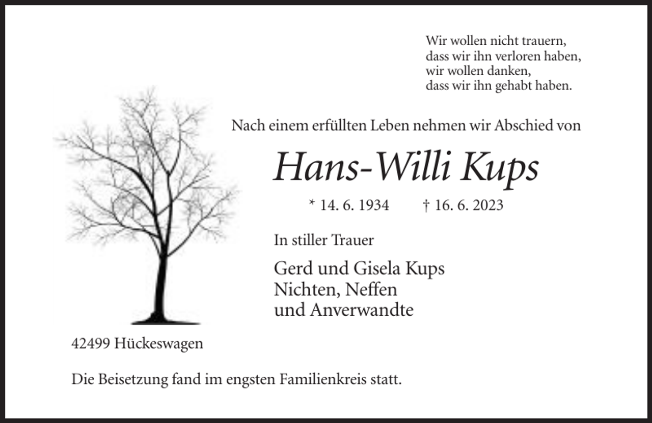 <p>Wir wollen nicht trauern,<br />dass wir ihn verloren haben,<br />wir wollen danken,<br />dass wir ihn gehabt haben.</p><p>Nach einem erfüllten Leben nehmen wir Abschied von</p><p>Hans-Willi Kups<br />* 14. 6. 1934</p><p>† 16. 6. 2023</p><p>In stiller Trauer</p><p>Gerd und Gisela Kups<br />Nichten, Neffen<br />und Anverwandte<br />42499 Hückeswagen<br />Die Beisetzung fand im engsten Familienkreis statt.</p>