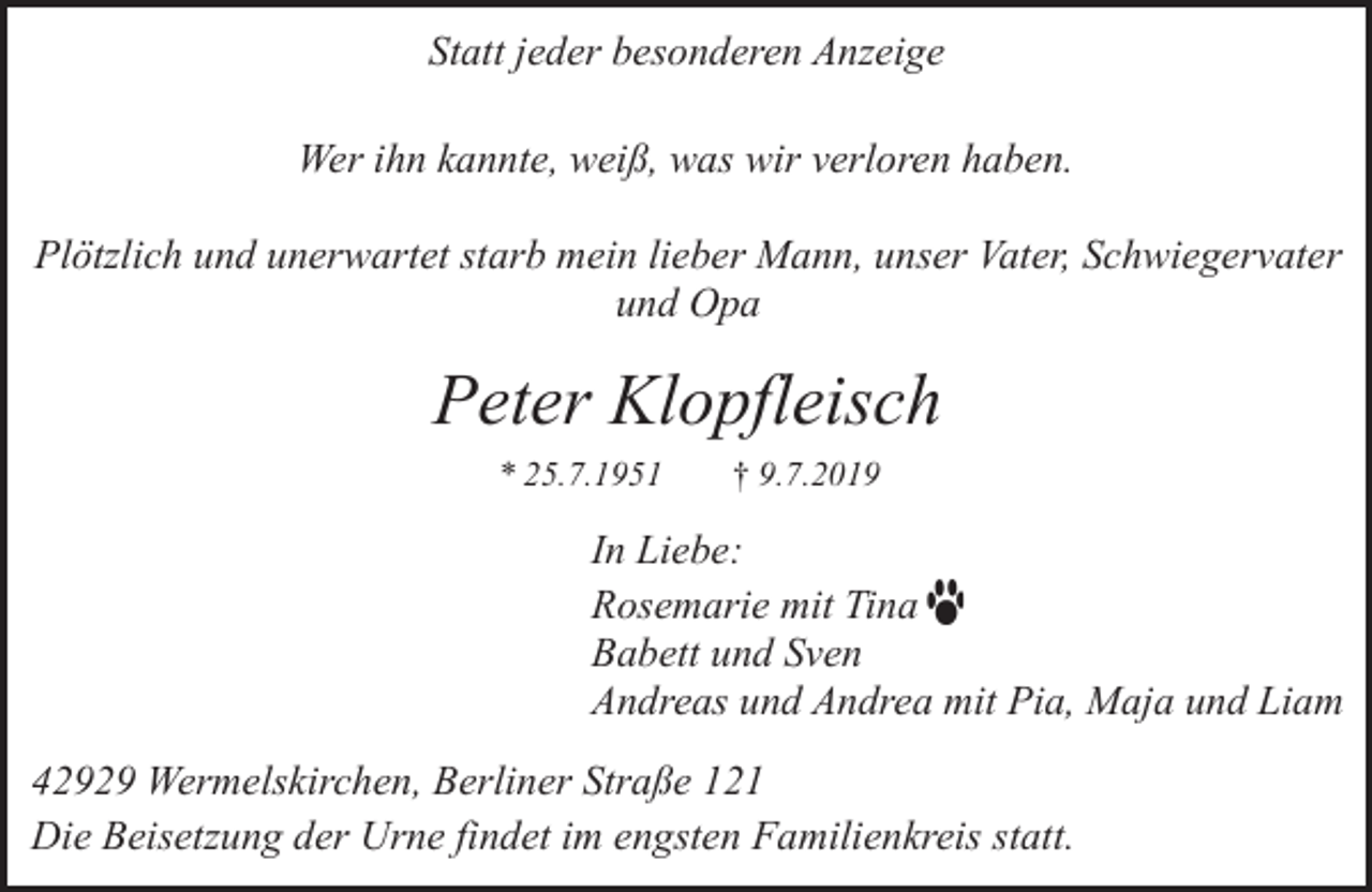 <p>Statt jeder besonderen Anzeige<br />Wer ihn kannte, weiß, was wir verloren haben.<br />Plötzlich und unerwartet starb mein lieber Mann, unser Vater, Schwiegervater<br />und Opa</p><p>Peter Klopfleisch<br />* 25.7.1951</p><p>† 9.7.2019</p><p>In Liebe:<br />Rosemarie mit Tina<br />Babett und Sven<br />Andreas und Andrea mit Pia, Maja und Liam<br />42929 Wermelskirchen, Berliner Straße 121<br />Die Beisetzung der Urne findet im engsten Familienkreis statt.</p>