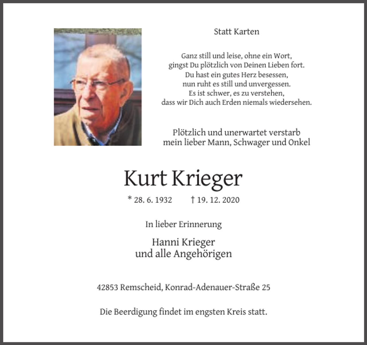<p>Statt Karten<br />Ganz still und leise, ohne ein Wort,<br />gingst Du plötzlich von Deinen Lieben fort.<br />Du hast ein gutes Herz besessen,<br />nun ruht es still und unvergessen.<br />Es ist schwer, es zu verstehen,<br />dass wir Dich auch Erden niemals wiedersehen.</p><p>Plötzlich und unerwartet verstarb<br />mein lieber Mann, Schwager und Onkel</p><p>Kurt Krieger<br />* 28. 6. 1932</p><p>† 19. 12. 2020</p><p>In lieber Erinnerung</p><p>Hanni Krieger<br />und alle Angehörigen</p><p>42853 Remscheid, Konrad-Adenauer-Straße 25<br />Die Beerdigung findet im engsten Kreis statt.</p>