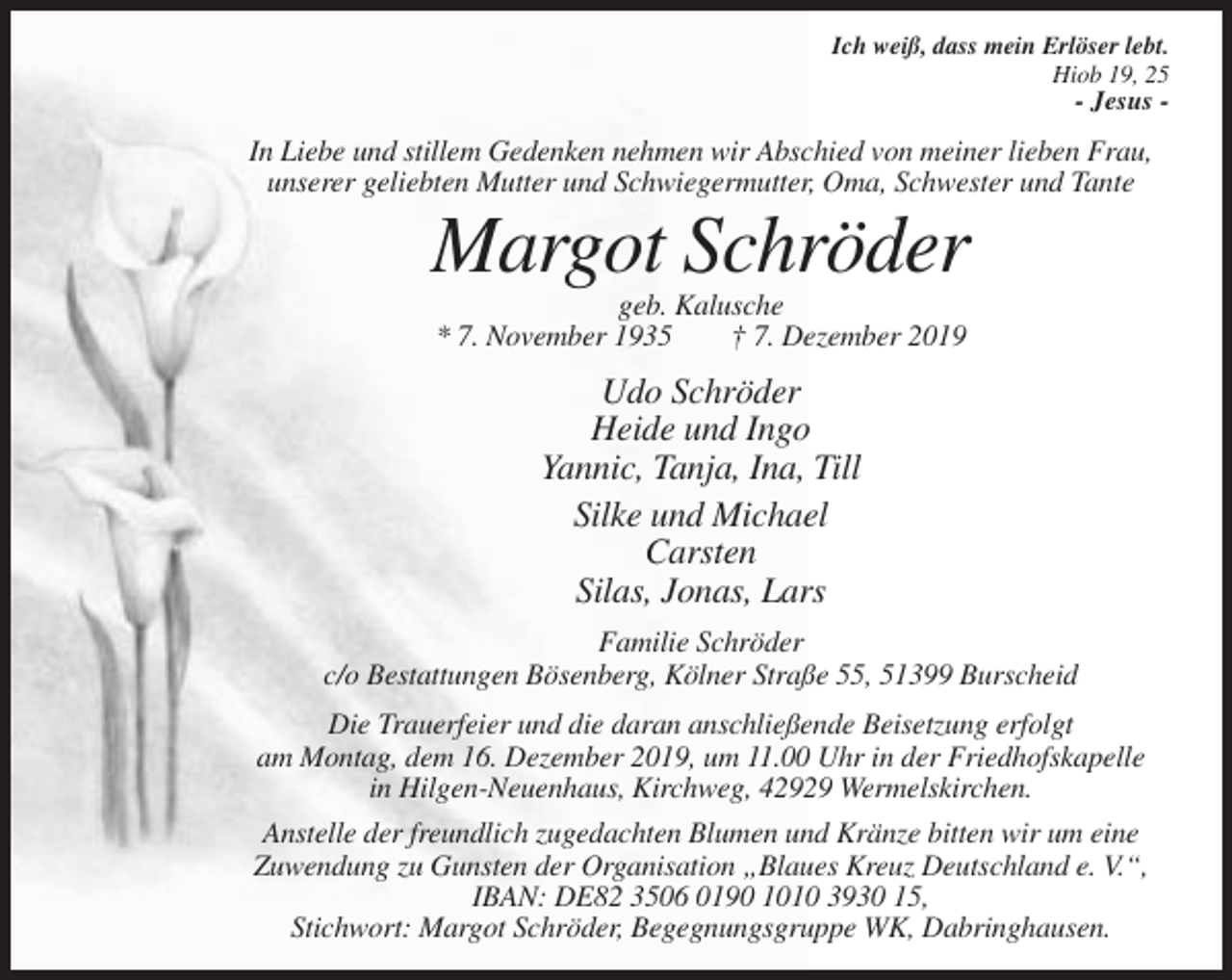 <p>Ich weiß, dass mein Erlöser lebt.<br />Hiob 19, 25</p><p>- Jesus -</p><p>In Liebe und stillem Gedenken nehmen wir Abschied von meiner lieben Frau,<br />unserer geliebten Mutter und Schwiegermutter, Oma, Schwester und Tante</p><p>Margot Schröder<br />geb. Kalusche<br />* 7. November 1935<br />† 7. Dezember 2019</p><p>Udo Schröder<br />Heide und Ingo<br />Yannic, Tanja, Ina, Till<br />Silke und Michael<br />Carsten<br />Silas, Jonas, Lars<br />Familie Schröder<br />c/o Bestattungen Bösenberg, Kölner Straße 55, 51399 Burscheid<br />Die Trauerfeier und die daran anschließende Beisetzung erfolgt<br />am Montag, dem 16. Dezember 2019, um 11.00 Uhr in der Friedhofskapelle<br />in Hilgen-Neuenhaus, Kirchweg, 42929 Wermelskirchen.<br />Anstelle der freundlich zugedachten Blumen und Kränze bitten wir um eine<br />Zuwendung zu Gunsten der Organisation „Blaues Kreuz Deutschland e. V.“,<br />IBAN: DE82 3506 0190 1010 3930 15,<br />Stichwort: Margot Schröder, Begegnungsgruppe WK, Dabringhausen.</p>