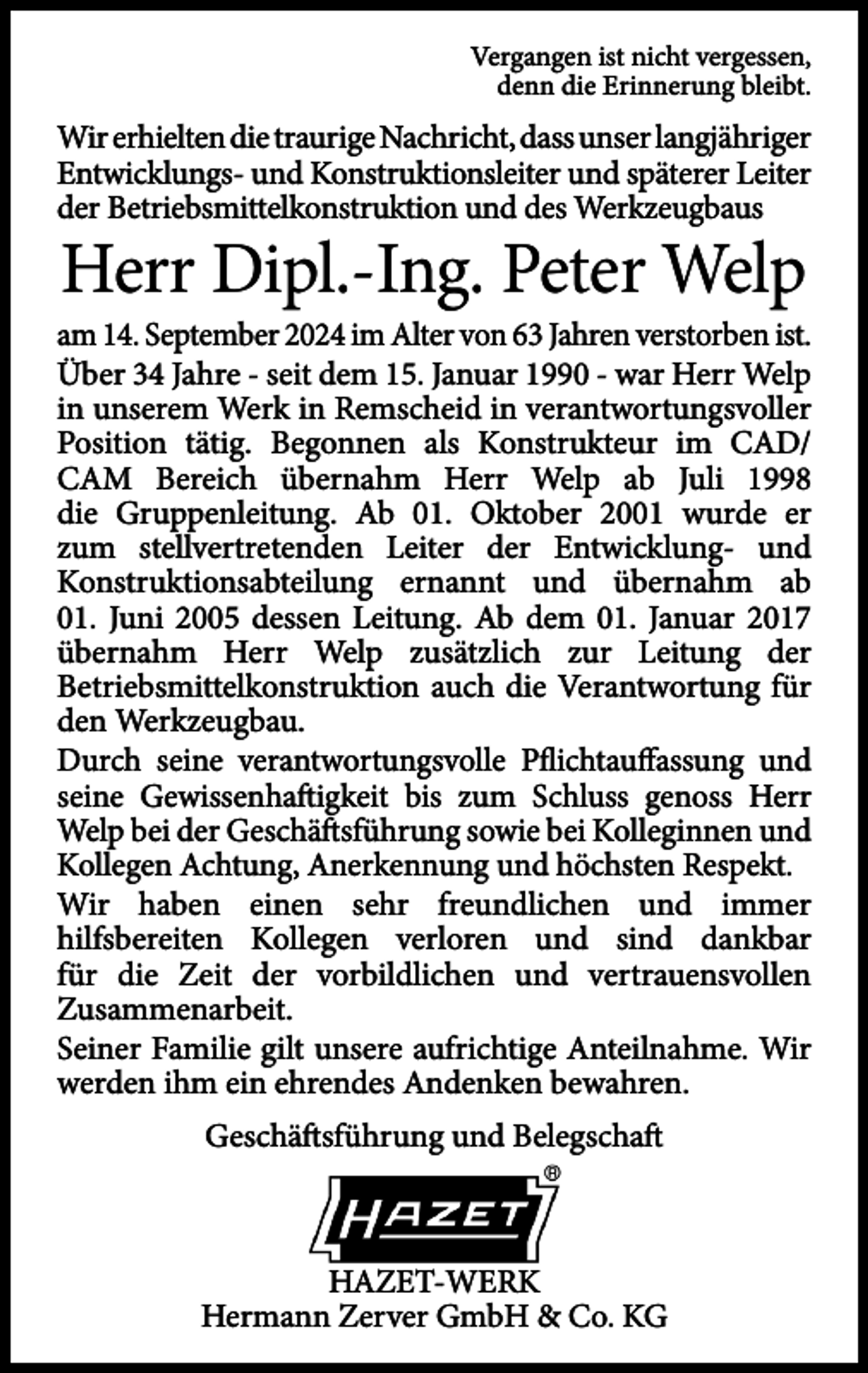 <p>Vergangen ist nicht vergessen,<br />denn die Erinnerung bleibt.</p>
<p>Wir erhielten die traurige Nachricht, dass unser langjähriger<br />Entwicklungs- und Konstruktionsleiter und späterer Leiter<br />der Betriebsmittelkonstruktion und des Werkzeugbaus</p>
<p>Herr Dipl.-Ing. Peter Welp</p>
<p>am 14. September 2024 im Alter von 63 Jahren verstorben ist.<br />Über 34 Jahre - seit dem 15. Januar 1990 - war Herr Welp<br />in unserem Werk in Remscheid in verantwortungsvoller<br />Position tätig. Begonnen als Konstrukteur im CAD/<br />CAM Bereich übernahm Herr Welp ab Juli 1998<br />die Gruppenleitung. Ab 01. Oktober 2001 wurde er<br />zum stellvertretenden Leiter der Entwicklung- und<br />Konstruktionsabteilung ernannt und übernahm ab<br />01. Juni 2005 dessen Leitung. Ab dem 01. Januar 2017<br />übernahm Herr Welp zusätzlich zur Leitung der<br />Betriebsmittelkonstruktion auch die Verantwortung für<br />den Werkzeugbau.<br />Durch seine verantwortungsvolle Pflichtauffassung und<br />seine Gewissenhafigkeit bis zum Schluss genoss Herr<br />Welp bei der Geschäfsführung sowie bei Kolleginnen und<br />Kollegen Achtung, Anerkennung und höchsten Respekt.<br />Wir haben einen sehr freundlichen und immer<br />hilfsbereiten Kollegen verloren und sind dankbar<br />für die Zeit der vorbildlichen und vertrauensvollen<br />Zusammenarbeit.<br />Seiner Familie gilt unsere aufrichtige Anteilnahme. Wir<br />werden ihm ein ehrendes Andenken bewahren.<br />Geschäfsführung und Belegschaf</p>
<p>HAZET-WERK<br />Hermann Zerver GmbH &amp; Co. KG</p>