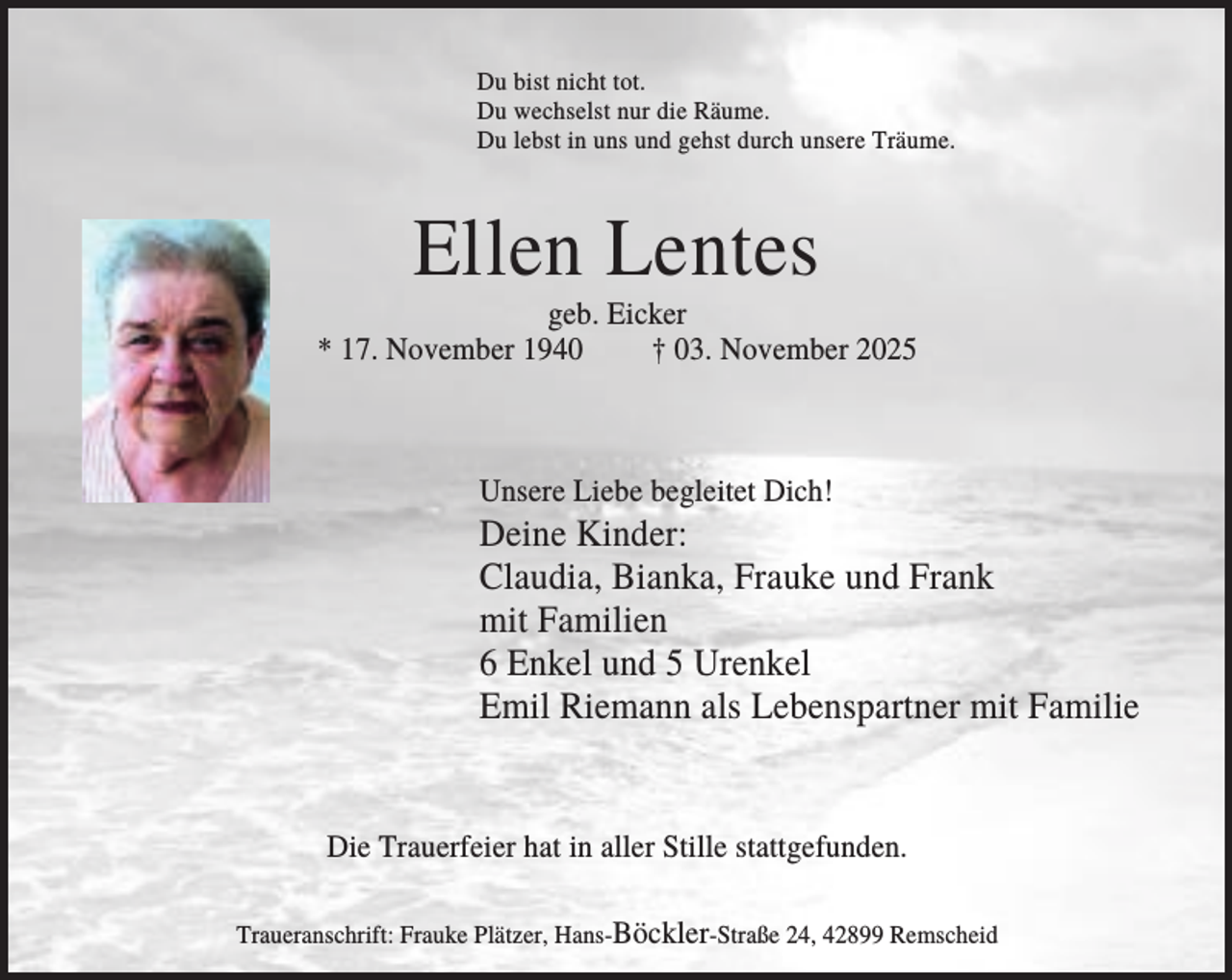 <p>Du bist nicht tot.<br />Du wechselst nur die Räume.<br />Du lebst in uns und gehst durch unsere Träume.</p><p>Ellen Lentes<br />geb. Eicker<br />* 17. November 1940<br />† 03. November 2025</p><p>Unsere Liebe begleitet Dich!</p><p>Deine Kinder:<br />Claudia, Bianka, Frauke und Frank<br />mit Familien<br />6 Enkel und 5 Urenkel<br />Emil Riemann als Lebenspartner mit Familie</p><p>Die Trauerfeier hat in aller Stille stattgefunden.<br />Traueranschrift: Frauke Plätzer, Hans-Böckler-Straße 24, 42899 Remscheid</p>