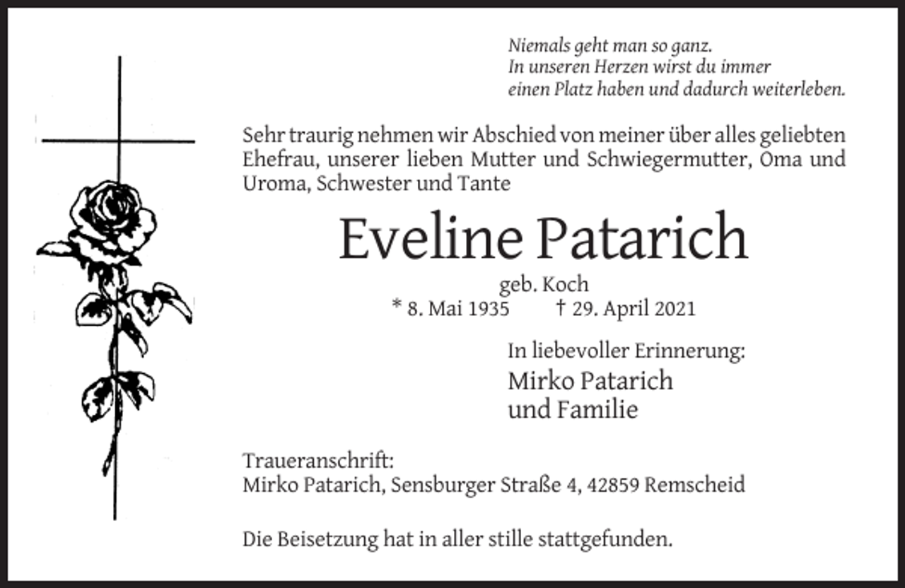 <p>Niemals geht man so ganz.<br />In unseren Herzen wirst du immer<br />einen Platz haben und dadurch weiterleben.</p><p>Sehr traurig nehmen wir Abschied von meiner über alles geliebten<br />Ehefrau, unserer lieben Mutter und Schwiegermutter, Oma und<br />Uroma, Schwester und Tante</p><p>Eveline Patarich<br />geb. Koch<br />* 8. Mai 1935<br />† 29. April 2021<br />In liebevoller Erinnerung:</p><p>Mirko Patarich<br />und Familie<br />Traueranschrift:<br />Mirko Patarich, Sensburger Straße 4, 42859 Remscheid<br />Die Beisetzung hat in aller stille stattgefunden.</p>