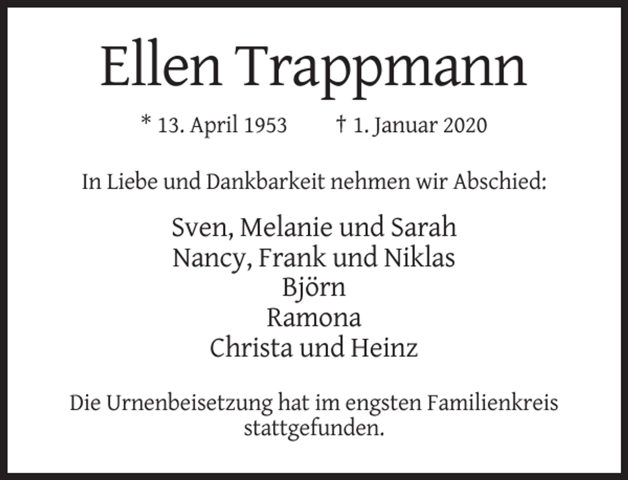 <p>Ellen Trappmann<br />* 13. April 1953</p><p>† 1. Januar 2020</p><p>In Liebe und Dankbarkeit nehmen wir Abschied:</p><p>Sven, Melanie und Sarah<br />Nancy, Frank und Niklas<br />Björn<br />Ramona<br />Christa und Heinz<br />Die Urnenbeisetzung hat im engsten Familienkreis<br />stattgefunden.</p>