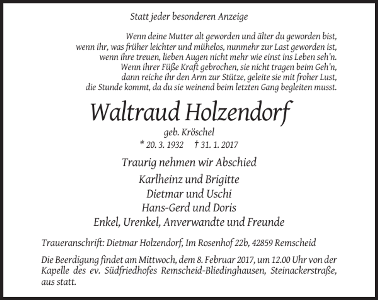<p>Statt jeder besonderen Anzeige<br />Wenn deine Mutter alt geworden und älter du geworden bist,<br />wenn ihr, was früher leichter und mühelos, nunmehr zur Last geworden ist,<br />wenn ihre treuen, lieben Augen nicht mehr wie einst ins Leben seh’n.<br />Wenn ihrer Füße Kraft gebrochen, sie nicht tragen beim Geh’n,<br />dann reiche ihr den Arm zur Stütze, geleite sie mit froher Lust,<br />die Stunde kommt, da du sie weinend beim letzten Gang begleiten musst.</p><p>Waltraud Holzendorf<br />geb. Kröschel<br />* 20. 3. 1932 † 31. 1. 2017</p><p>Traurig nehmen wir Abschied<br />Karlheinz und Brigitte<br />Dietmar und Uschi<br />Hans-Gerd und Doris<br />Enkel, Urenkel, Anverwandte und Freunde<br />Traueranschrift: Dietmar Holzendorf, Im Rosenhof 22b, 42859 Remscheid<br />Die Beerdigung findet am Mittwoch, dem 8. Februar 2017, um 12.00 Uhr von der<br />Kapelle des ev. Südfriedhofes Remscheid-Bliedinghausen, Steinackerstraße,<br />aus statt.</p>