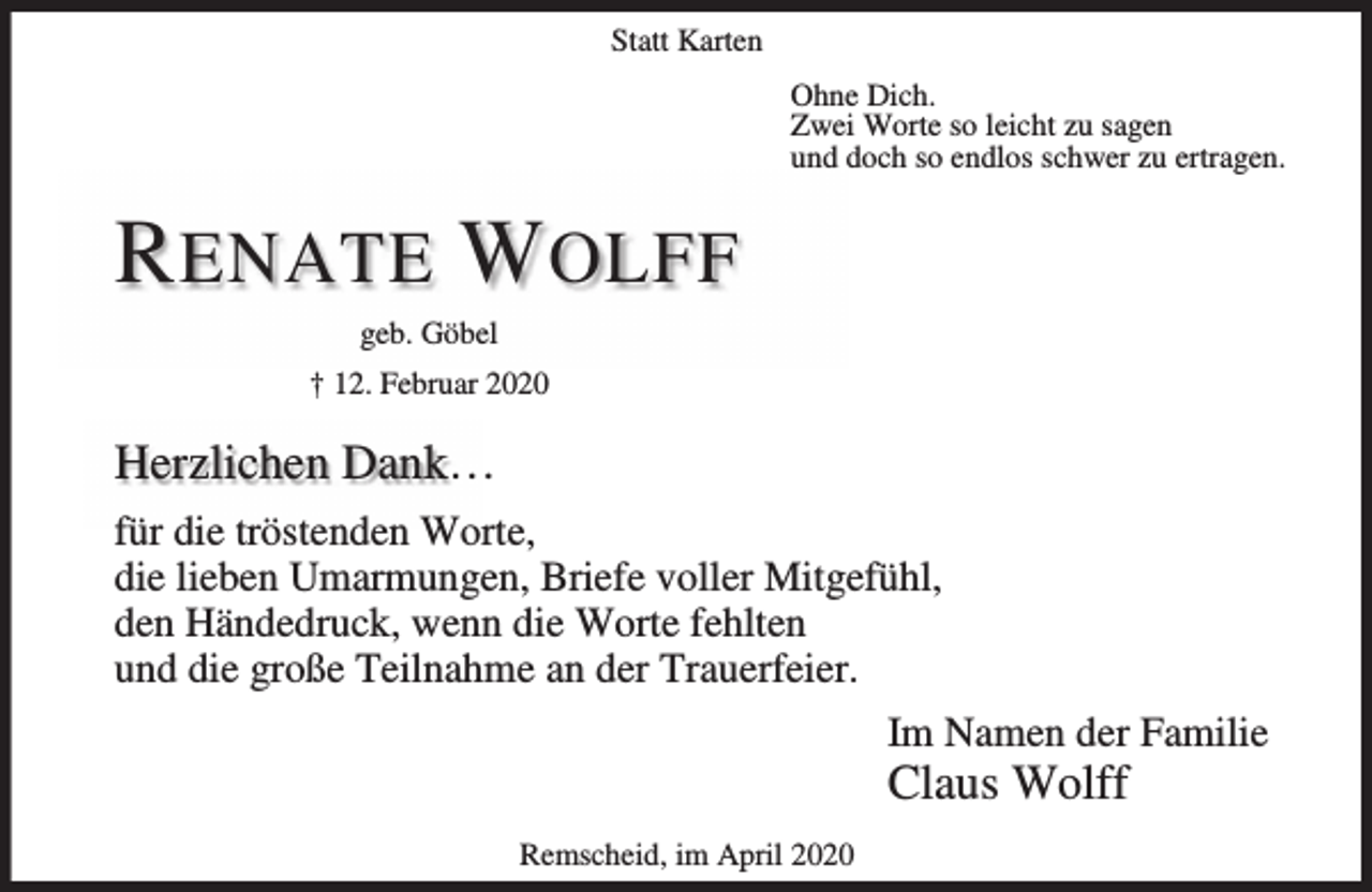 <p>Statt Karten<br />Ohne Dich.<br />Zwei Worte so leicht zu sagen<br />und doch so endlos schwer zu ertragen.</p><p>R ENATE W OLFF<br />geb. Göbel<br />† 12. Februar 2020</p><p>Herzlichen Dank…<br />für die tröstenden Worte,<br />die lieben Umarmungen, Briefe voller Mitgefühl,<br />den Händedruck, wenn die Worte fehlten<br />und die große Teilnahme an der Trauerfeier.<br />Im Namen der Familie</p><p>Claus Wolff<br />Remscheid, im April 2020</p>