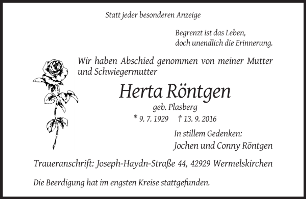 <p>Statt jeder besonderen Anzeige<br />Begrenzt ist das Leben,<br />doch unendlich die Erinnerung.</p><p>Wir haben Abschied genommen von meiner Mutter<br />und Schwiegermutter</p><p>Herta Röntgen<br />geb. Plasberg<br />* 9. 7. 1929 † 13. 9. 2016<br />In stillem Gedenken:</p><p>Jochen und Conny Röntgen<br />Traueranschrift: Joseph-Haydn-Straße 44, 42929 Wermelskirchen<br />Die Beerdigung hat im engsten Kreise stattgefunden.</p>