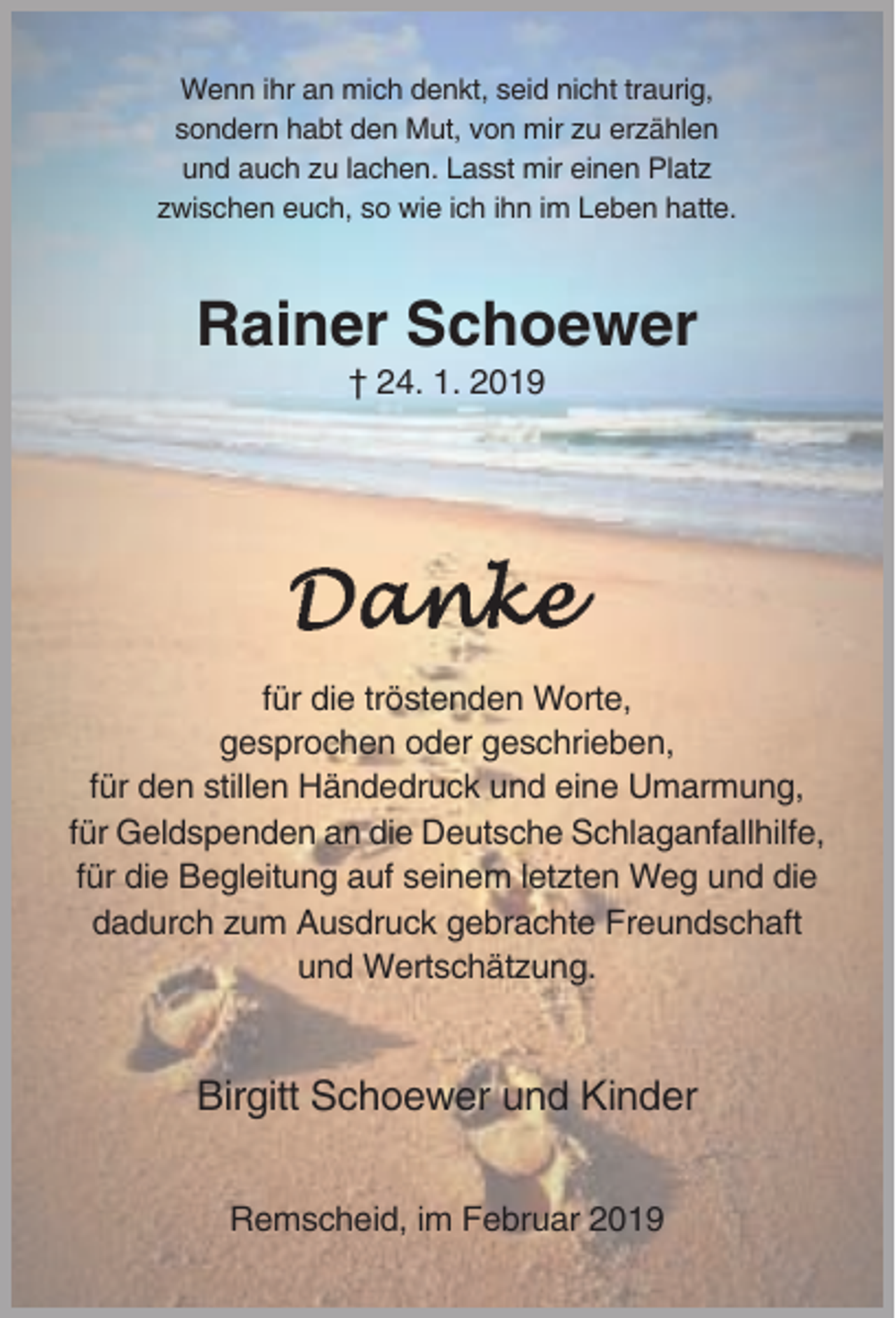 <p>Wenn ihr an mich denkt, seid nicht traurig,<br />sondern habt den Mut, von mir zu erzählen<br />und auch zu lachen. Lasst mir einen Platz<br />zwischen euch, so wie ich ihn im Leben hatte.</p><p>Rainer Schoewer<br />† 24. 1. 2019</p><p>für die tröstenden Worte,<br />gesprochen oder geschrieben,<br />für den stillen Händedruck und eine Umarmung,<br />für Geldspenden an die Deutsche Schlaganfallhilfe,<br />für die Begleitung auf seinem letzten Weg und die<br />dadurch zum Ausdruck gebrachte Freundschaft<br />und Wertschätzung.</p><p>Birgitt Schoewer und Kinder<br />Remscheid, im Februar 2019</p>