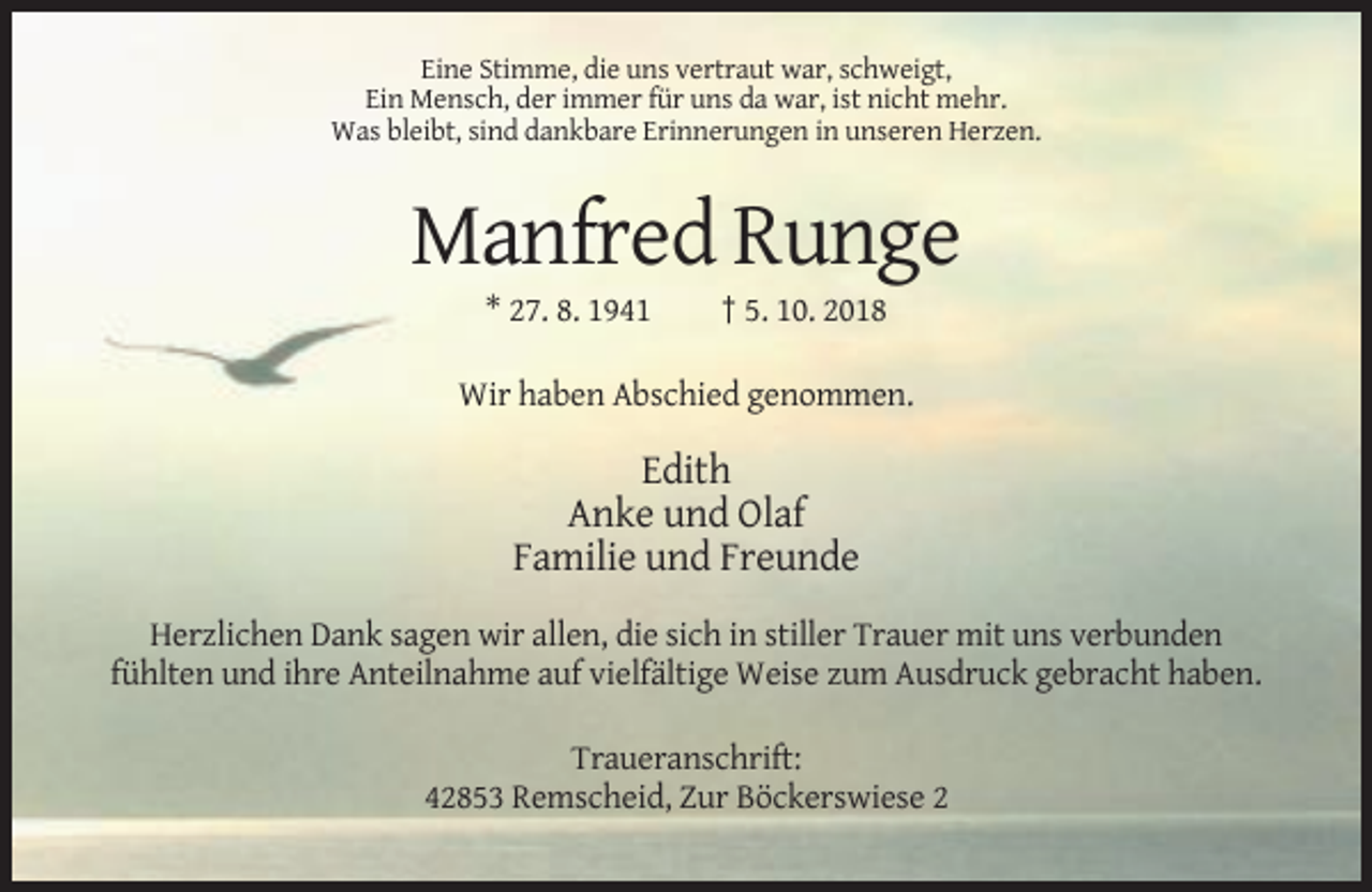 <p>Eine Stimme, die uns vertraut war, schweigt,<br />Ein Mensch, der immer für uns da war, ist nicht mehr.<br />Was bleibt, sind dankbare Erinnerungen in unseren Herzen.</p><p>Manfred Runge<br />* 27. 8. 1941</p><p>† 5. 10. 2018</p><p>Wir haben Abschied genommen.</p><p>Edith<br />Anke und Olaf<br />Familie und Freunde<br />Herzlichen Dank sagen wir allen, die sich in stiller Trauer mit uns verbunden<br />fühlten und ihre Anteilnahme auf vielfältige Weise zum Ausdruck gebracht haben.<br />Traueranschrift:<br />42853 Remscheid, Zur Böckerswiese 2</p>