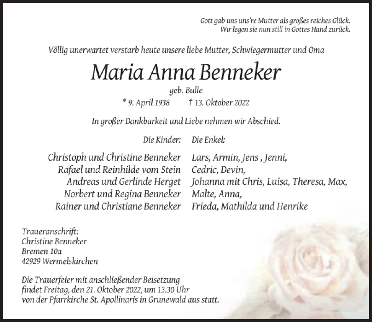 <p>Gott gab uns uns’re Mutter als großes reiches Glück.<br />Wir legen sie nun still in Gottes Hand zurück.</p><p>Völlig unerwartet verstarb heute unsere liebe Mutter, Schwiegermutter und Oma</p><p>Maria Anna Benneker<br />* 9. April 1938</p><p>geb. Bulle<br />† 13. Oktober 2022</p><p>In großer Dankbarkeit und Liebe nehmen wir Abschied.<br />Die Kinder:</p><p>Christoph und Christine Benneker<br />Rafael und Reinhilde vom Stein<br />Andreas und Gerlinde Herget<br />Norbert und Regina Benneker<br />Rainer und Christiane Benneker</p><p>Die Enkel:</p><p>Lars, Armin, Jens , Jenni,<br />Cedric, Devin,<br />Johanna mit Chris, Luisa, Theresa, Max,<br />Malte, Anna,<br />Frieda, Mathilda und Henrike</p><p>Traueranschrift:<br />Christine Benneker<br />Bremen 10a<br />42929 Wermelskirchen<br />Die Trauerfeier mit anschließender Beisetzung<br />findet Freitag, den 21. Oktober 2022, um 13.30 Uhr<br />von der Pfarrkirche St. Apollinaris in Grunewald aus statt.</p>