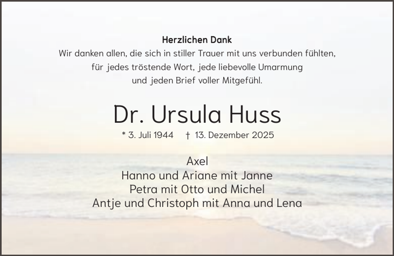<p>Herzlichen Dank<br />Wir danken allen, die sich in stiller Trauer mit uns verbunden fühlten,<br />für jedes tröstende Wort, jede liebevolle Umarmung<br />und jeden Brief voller Mitgefühl.</p><p>Dr. Ursula Huss<br />* 3. Juli 1944</p><p>† 13. Dezember 2025</p><p>Axel<br />Hanno und Ariane mit Janne<br />Petra mit Otto und Michel<br />Antje und Christoph mit Anna und Lena</p>
