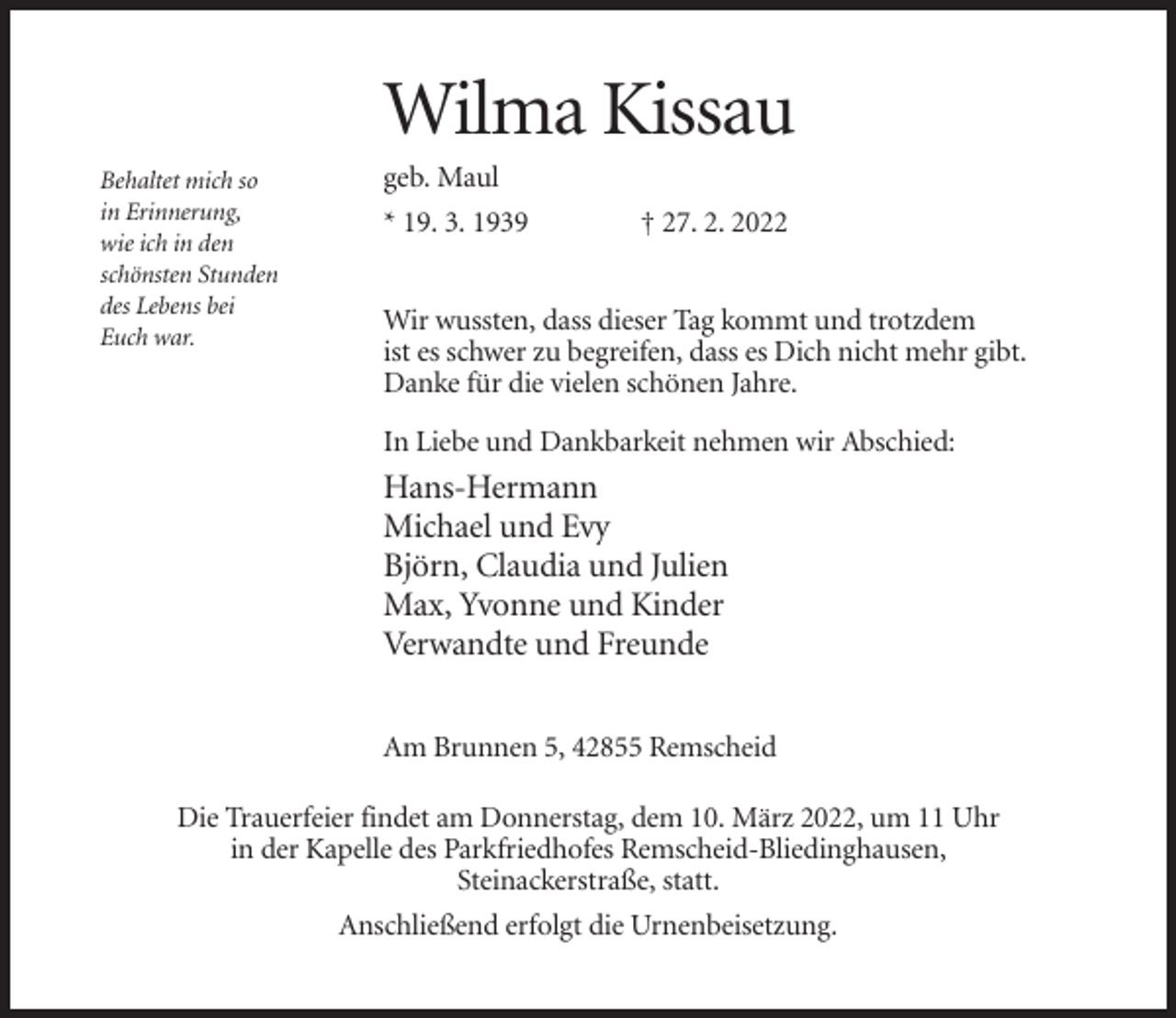 <p>Wilma Kissau<br />Behaltet mich so<br />in Erinnerung,<br />wie ich in den<br />schönsten Stunden<br />des Lebens bei<br />Euch war.</p><p>geb. Maul<br />* 19. 3. 1939</p><p>† 27. 2. 2022</p><p>Wir wussten, dass dieser Tag kommt und trotzdem<br />ist es schwer zu begreifen, dass es Dich nicht mehr gibt.<br />Danke für die vielen schönen Jahre.<br />In Liebe und Dankbarkeit nehmen wir Abschied:</p><p>Hans-Hermann<br />Michael und Evy<br />Björn, Claudia und Julien<br />Max, Yvonne und Kinder<br />Verwandte und Freunde<br />Am Brunnen 5, 42855 Remscheid<br />Die Trauerfeier findet am Donnerstag, dem 10. März 2022, um 11 Uhr<br />in der Kapelle des Parkfriedhofes Remscheid-Bliedinghausen,<br />Steinackerstraße, statt.<br />Anschließend erfolgt die Urnenbeisetzung.</p>