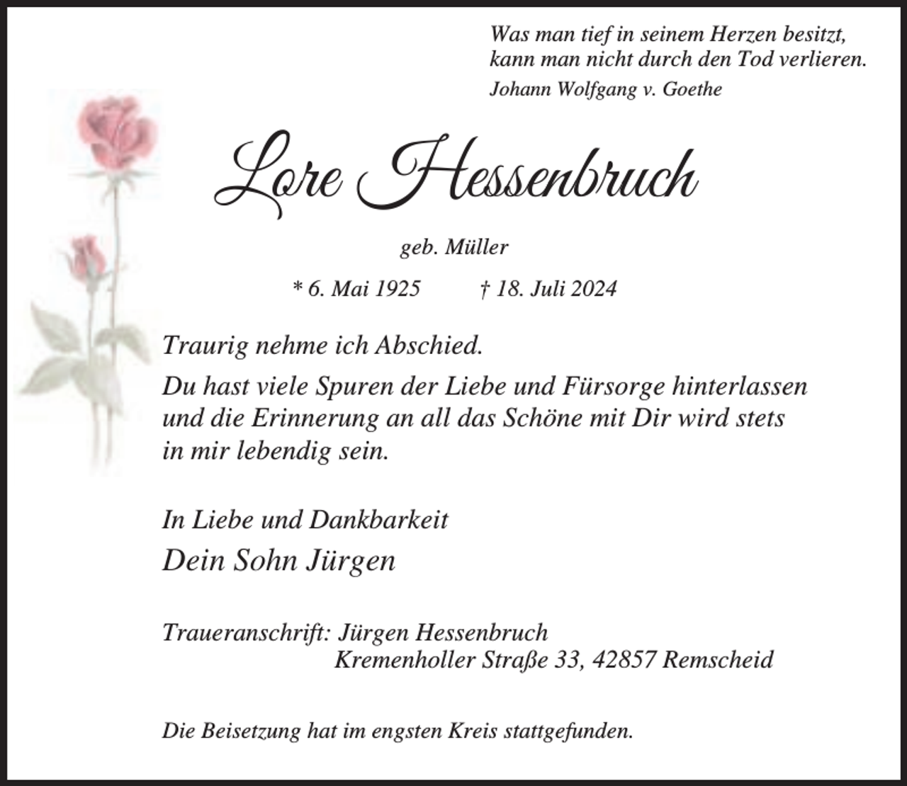 <p>Was man tief in seinem Herzen besitzt,<br />kann man nicht durch den Tod verlieren.<br />Johann Wolfgang v. Goethe</p><p>Lore Hessenbruch<br />geb. Müller<br />* 6. Mai 1925</p><p>† 18. Juli 2024</p><p>Traurig nehme ich Abschied.<br />Du hast viele Spuren der Liebe und Fürsorge hinterlassen<br />und die Erinnerung an all das Schöne mit Dir wird stets<br />in mir lebendig sein.<br />In Liebe und Dankbarkeit</p><p>Dein Sohn Jürgen<br />Traueranschrift: Jürgen Hessenbruch<br />Kremenholler Straße 33, 42857 Remscheid<br />Die Beisetzung hat im engsten Kreis stattgefunden.</p>