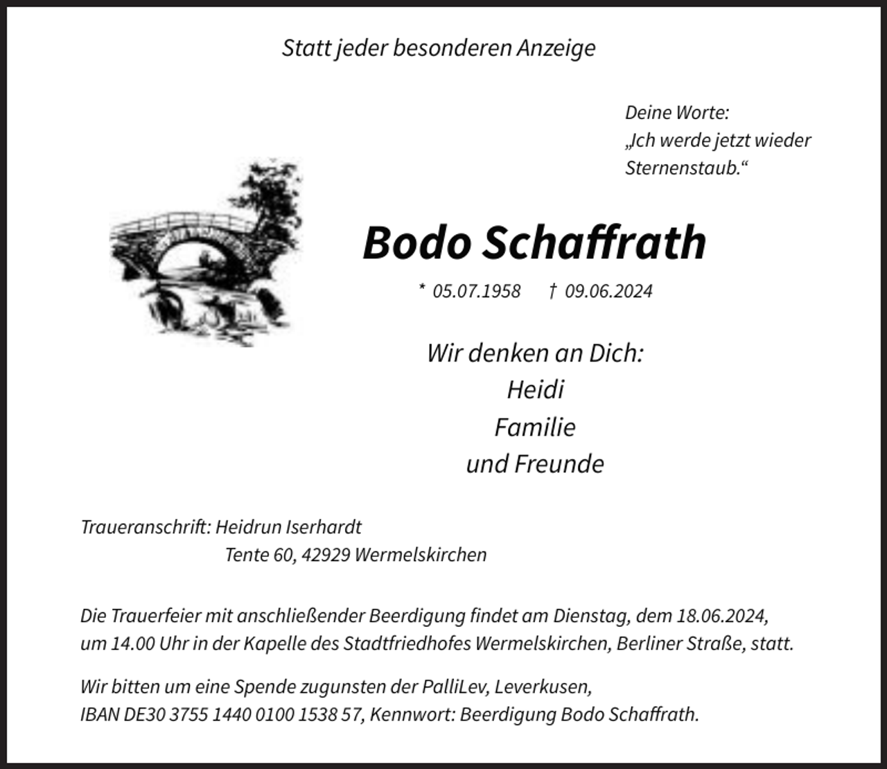 <p>Statt jeder besonderen Anzeige<br />Deine Worte:<br />„Ich werde jetzt wieder<br />Sternenstaub.“</p><p>Bodo Schaﬀrath<br />* 05.07.1958</p><p>† 09.06.2024</p><p>Wir denken an Dich:<br />Heidi<br />Familie<br />und Freunde<br />Traueranschrift: Heidrun Iserhardt<br />Tente 60, 42929 Wermelskirchen<br />Die Trauerfeier mit anschließender Beerdigung findet am Dienstag, dem 18.06.2024,<br />um 14.00 Uhr in der Kapelle des Stadtfriedhofes Wermelskirchen, Berliner Straße, statt.<br />Wir bitten um eine Spende zugunsten der PalliLev, Leverkusen,<br />IBAN DE30 3755 144100 1538 57, Kennwort: Beerdigung Bodo Schaﬀrath.</p>