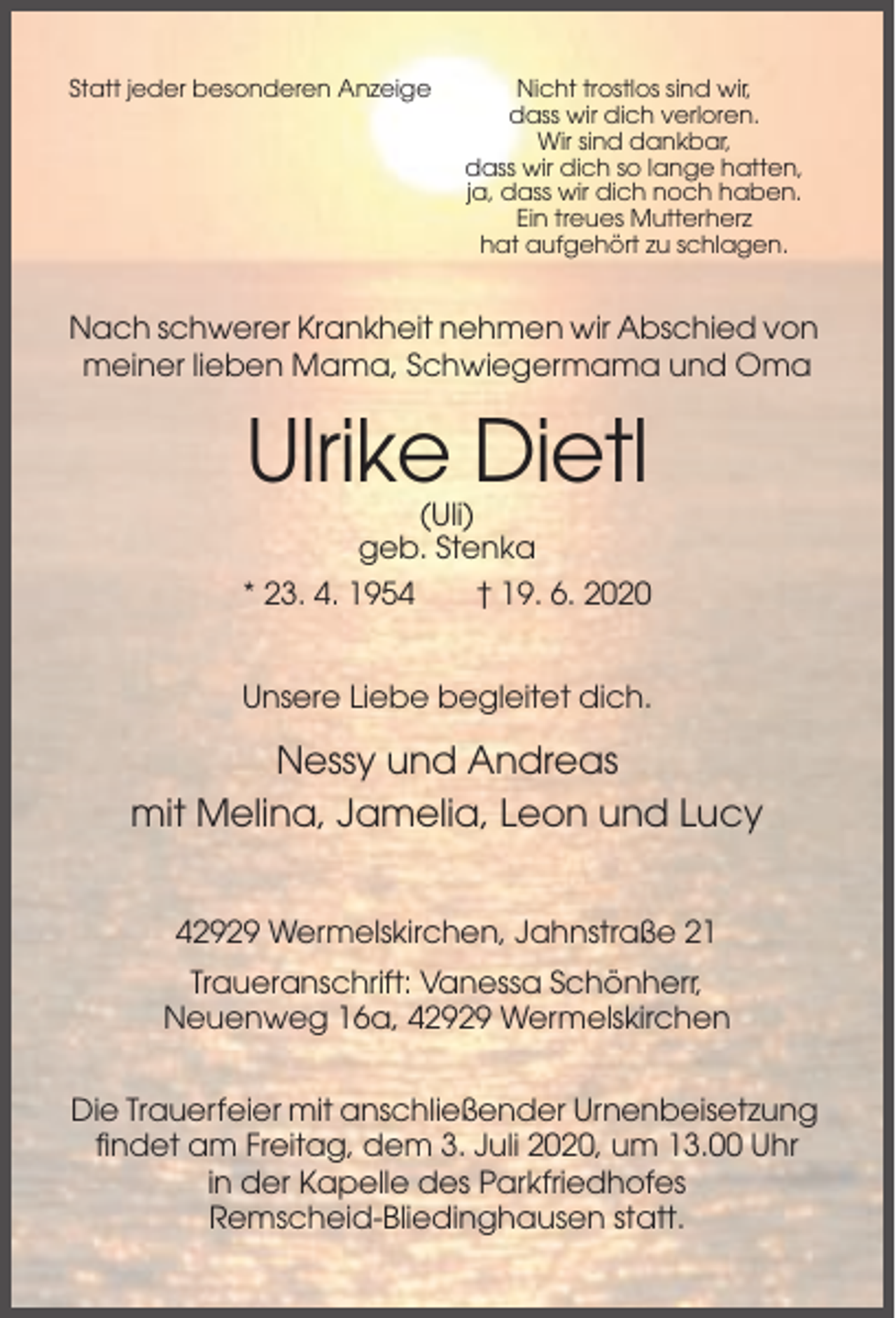 <p>Statt jeder besonderen Anzeige</p><p>Nicht trostlos sind wir,<br />dass wir dich verloren.<br />Wir sind dankbar,<br />dass wir dich so lange hatten,<br />ja, dass wir dich noch haben.<br />Ein treues Mutterherz<br />hat aufgehört zu schlagen.</p><p>Nach schwerer Krankheit nehmen wir Abschied von<br />meiner lieben Mama, Schwiegermama und Oma</p><p>Ulrike Dietl<br />(Uli)<br />geb. Stenka<br />* 23. 4. 1954</p><p>† 19. 6. 2020</p><p>Unsere Liebe begleitet dich.</p><p>Nessy und Andreas<br />mit Melina, Jamelia, Leon und Lucy<br />42929 Wermelskirchen, Jahnstraße 21<br />Traueranschrift: Vanessa Schönherr,<br />Neuenweg 16a, 42929 Wermelskirchen<br />Die Trauerfeier mit anschließender Urnenbeisetzung<br />findet am Freitag, dem 3. Juli 2020, um 13.00 Uhr<br />in der Kapelle des Parkfriedhofes<br />Remscheid-Bliedinghausen statt.</p>