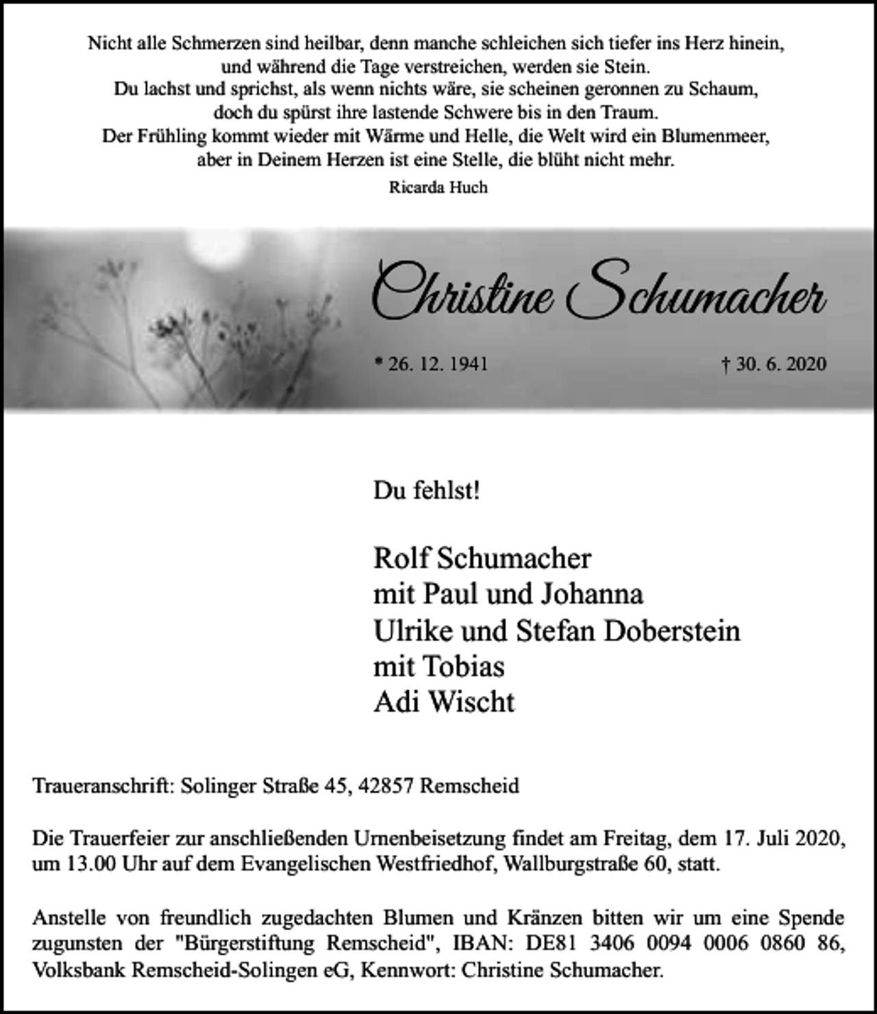 <p>Nicht alle Schmerzen sind heilbar, denn manche schleichen sich tiefer ins Herz hinein,<br />und während die Tage verstreichen, werden sie Stein.<br />Du lachst und sprichst, als wenn nichts wäre, sie scheinen geronnen zu Schaum,<br />doch du spürst ihre lastende Schwere bis in den Traum.<br />Der Frühling kommt wieder mit Wärme und Helle, die Welt wird ein Blumenmeer,<br />aber in Deinem Herzen ist eine Stelle, die blüht nicht mehr.<br />Ricarda Huch</p><p>Christine Schumacher<br />* 26. 12. 1941</p><p>† 30. 6. 2020</p><p>Du fehlst!</p><p>Rolf Schumacher<br />mit Paul und Johanna<br />Ulrike und Stefan Doberstein<br />mit Tobias<br />Adi Wischt<br />Traueranschrift: Solinger Straße 45, 42857 Remscheid<br />Die Trauerfeier zur anschließenden Urnenbeisetzung findet am Freitag, dem 17. Juli 2020,<br />um 13.00 Uhr auf dem Evangelischen Westfriedhof, Wallburgstraße 60, statt.<br />Anstelle von freundlich zugedachten Blumen und Kränzen bitten wir um eine Spende<br />zugunsten der "Bürgerstiftung Remscheid", IBAN: DE81 3406 0094 0006 0860 86,<br />Volksbank Remscheid-Solingen eG, Kennwort: Christine Schumacher.</p>