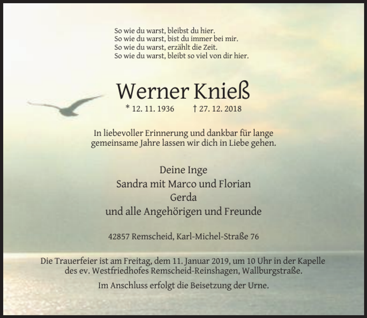 <p>So wie du warst, bleibst du hier.<br />So wie du warst, bist du immer bei mir.<br />So wie du warst, erzählt die Zeit.<br />So wie du warst, bleibt so viel von dir hier.</p><p>Werner Knieß<br />* 12. 11. 1936</p><p>† 27. 12. 2018</p><p>In liebevoller Erinnerung und dankbar für lange<br />gemeinsame Jahre lassen wir dich in Liebe gehen.</p><p>Deine Inge<br />Sandra mit Marco und Florian<br />Gerda<br />und alle Angehörigen und Freunde<br />42857 Remscheid, Karl-Michel-Straße 76<br />Die Trauerfeier ist am Freitag, dem 11. Januar 2019, um 10 Uhr in der Kapelle<br />des ev. Westfriedhofes Remscheid-Reinshagen, Wallburgstraße.<br />Im Anschluss erfolgt die Beisetzung der Urne.</p>