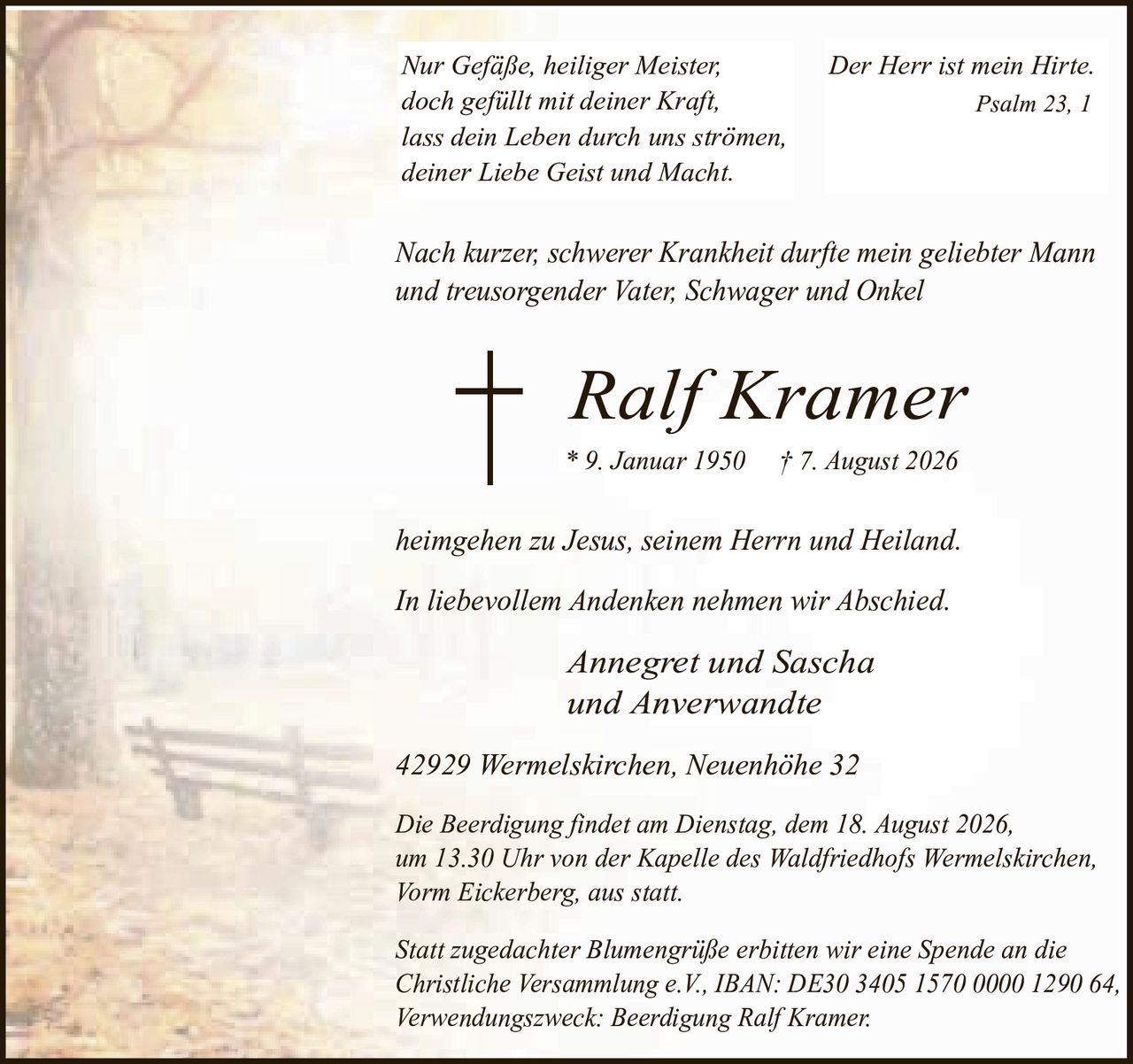 <p><i>Nur Gefäße, heiliger Meister,<br/>doch gefüllt mit deiner Kraft,<br/>lass dein Leben durch uns strömen,<br/>deiner Liebe Geist und Macht.</i></p><p><i>Der Herr ist mein Hirte.<br/>Psalm 23, 1</i></p><p>Nach kurzer, schwerer Krankheit durfte mein geliebter Mann und treusorgender Vater, Schwager und Onkel</p><p><strong>Ralf Kramer</strong><br/>* 9. Januar 1950 † 7. August 2026</p><p>heimgehen zu Jesus, seinem Herrn und Heiland.</p><p>In liebevollem Andenken nehmen wir Abschied.</p><p><i>Annegret und Sascha<br/>und Anverwandte</i></p><p>42929 Wermelskirchen, Neuenhöhe 32</p><p>Die Beerdigung findet am Dienstag, dem 18. August 2026, um 13.30 Uhr von der Kapelle des Waldfriedhofs Wermelskirchen, Vorm Eickerberg, aus statt.</p><p>Statt zugedachter Blumengrüße erbitten wir eine Spende an die Christliche Versammlung e.V., IBAN: DE30 3405 1570 0000 1290 64, Verwendungszweck: Beerdigung Ralf Kramer.</p>
