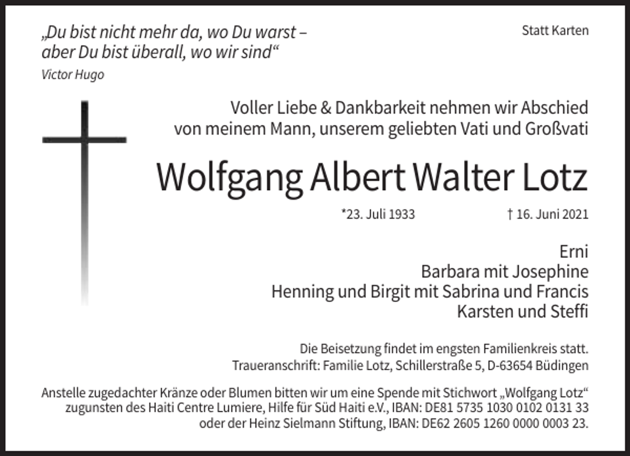 <p>„Du bist nicht mehr da, wo Du warst –<br />aber Du bist überall, wo wir sind“</p><p>Statt Karten</p><p>Victor Hugo</p><p>Voller Liebe &amp; Dankbarkeit nehmen wir Abschied<br />von meinem Mann, unserem geliebten Vati und Großvati</p><p>Wolfgang Albert Walter Lotz<br />*23. Juli 1933</p><p>† 16. Juni 2021</p><p>Erni<br />Barbara mit Josephine<br />Henning und Birgit mit Sabrina und Francis<br />Karsten und Steffi<br />Die Beisetzung findet im engsten Familienkreis statt.<br />Traueranschrift: Familie Lotz, Schillerstraße 5, D-63654 Büdingen<br />Anstelle zugedachter Kränze oder Blumen bitten wir um eine Spende mit Stichwort „Wolfgang Lotz“<br />zugunsten des Haiti Centre Lumiere, Hilfe für Süd Haiti e.V., IBAN: DE81 5735 103102 0131 33<br />oder der Heinz Sielmann Stiftung, IBAN: DE6605 1263 23.</p>