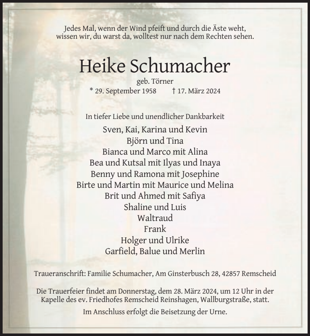 <p>Jedes Mal, wenn der Wind pfeift und durch die Äste weht,<br />wissen wir, du warst da, wolltest nur nach dem Rechten sehen.</p><p>Heike Schumacher<br />geb. Törner<br />* 29. September 1958<br />† 17. März 2024</p><p>In tiefer Liebe und unendlicher Dankbarkeit</p><p>Sven, Kai, Karina und Kevin<br />Björn und Tina<br />Bianca und Marco mit Alina<br />Bea und Kutsal mit Ilyas und Inaya<br />Benny und Ramona mit Josephine<br />Birte und Martin mit Maurice und Melina<br />Brit und Ahmed mit Safiya<br />Shaline und Luis<br />Waltraud<br />Frank<br />Holger und Ulrike<br />Garfield, Balue und Merlin<br />Traueranschrift: Familie Schumacher, Am Ginsterbusch 28, 42857 Remscheid<br />Die Trauerfeier findet am Donnerstag, dem 28. März 2024, um 12 Uhr in der<br />Kapelle des ev. Friedhofes Remscheid Reinshagen, Wallburgstraße, statt.<br />Im Anschluss erfolgt die Beisetzung der Urne.</p>