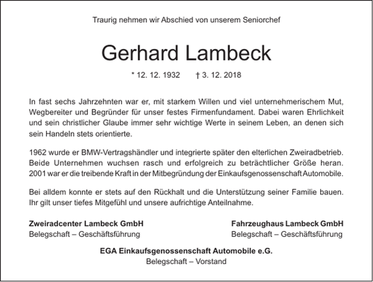 <p>Traurig nehmen wir Abschied von unserem Seniorchef</p><p>Gerhard Lambeck<br />* 12. 12. 1932</p><p>† 3. 12. 2018</p><p>In fast sechs Jahrzehnten war er, mit starkem Willen und viel unternehmerischem Mut,<br />Wegbereiter und Begründer für unser festes Firmenfundament. Dabei waren Ehrlichkeit<br />und sein christlicher Glaube immer sehr wichtige Werte in seinem Leben, an denen sich<br />sein Handeln stets orientierte.<br />1962 wurde er BMW-Vertragshändler und integrierte später den elterlichen Zweiradbetrieb.<br />Beide Unternehmen wuchsen rasch und erfolgreich zu beträchtlicher Größe heran.<br />2001 war er die treibende Kraft in der Mitbegründung der Einkaufsgenossenschaft Automobile.<br />Bei alldem konnte er stets auf den Rückhalt und die Unterstützung seiner Familie bauen.<br />Ihr gilt unser tiefes Mitgefühl und unsere aufrichtige Anteilnahme.<br />Zweiradcenter Lambeck GmbH<br />Belegschaft – Geschäftsführung</p><p>Fahrzeughaus Lambeck GmbH<br />Belegschaft – Geschäftsführung</p><p>EGA Einkaufsgenossenschaft Automobile e.G.<br />Belegschaft – Vorstand</p>