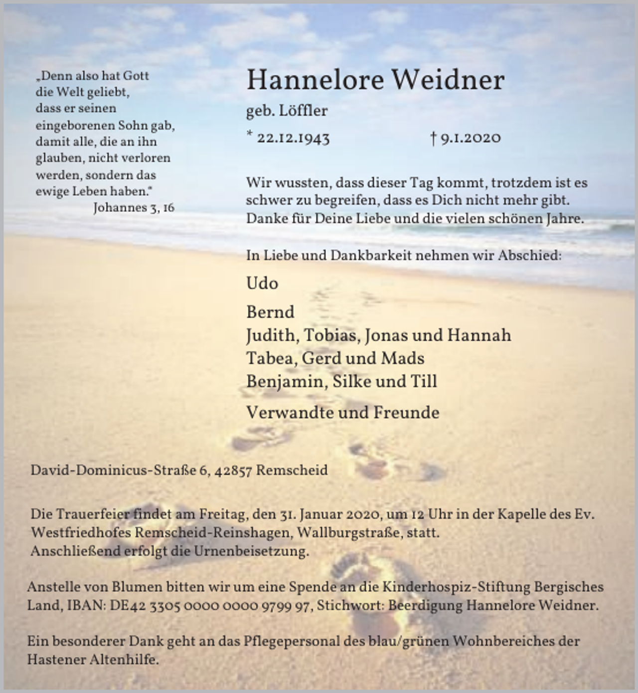 <p>„Denn also hat Gott<br />die Welt geliebt,<br />dass er seinen<br />eingeborenen Sohn gab,<br />damit alle, die an ihn<br />glauben, nicht verloren<br />werden, sondern das<br />ewige Leben haben.“<br />Johannes 3, 16</p><p>Hannelore Weidner<br />geb. Löffler<br />* 22.12.1943</p><p>† 9.1.2020</p><p>Wir wussten, dass dieser Tag kommt, trotzdem ist es<br />schwer zu begreifen, dass es Dich nicht mehr gibt.<br />Danke für Deine Liebe und die vielen schönen Jahre.<br />In Liebe und Dankbarkeit nehmen wir Abschied:</p><p>Udo<br />Bernd<br />Judith, Tobias, Jonas und Hannah<br />Tabea, Gerd und Mads<br />Benjamin, Silke und Till<br />Verwandte und Freunde<br />David-Dominicus-Straße 6, 42857 Remscheid<br />Die Trauerfeier findet am Freitag, den 31. Januar 2020, um 12 Uhr in der Kapelle des Ev.<br />Westfriedhofes Remscheid-Reinshagen, Wallburgstraße, statt.<br />Anschließend erfolgt die Urnenbeisetzung.<br />Anstelle von Blumen bitten wir um eine Spende an die Kinderhospiz-Stiftung Bergisches<br />Land, IBAN: DE42 3305 9797, Stichwort: Beerdigung Hannelore Weidner.<br />Ein besonderer Dank geht an das Pflegepersonal des blau/grünen Wohnbereiches der<br />Hastener Altenhilfe.</p>