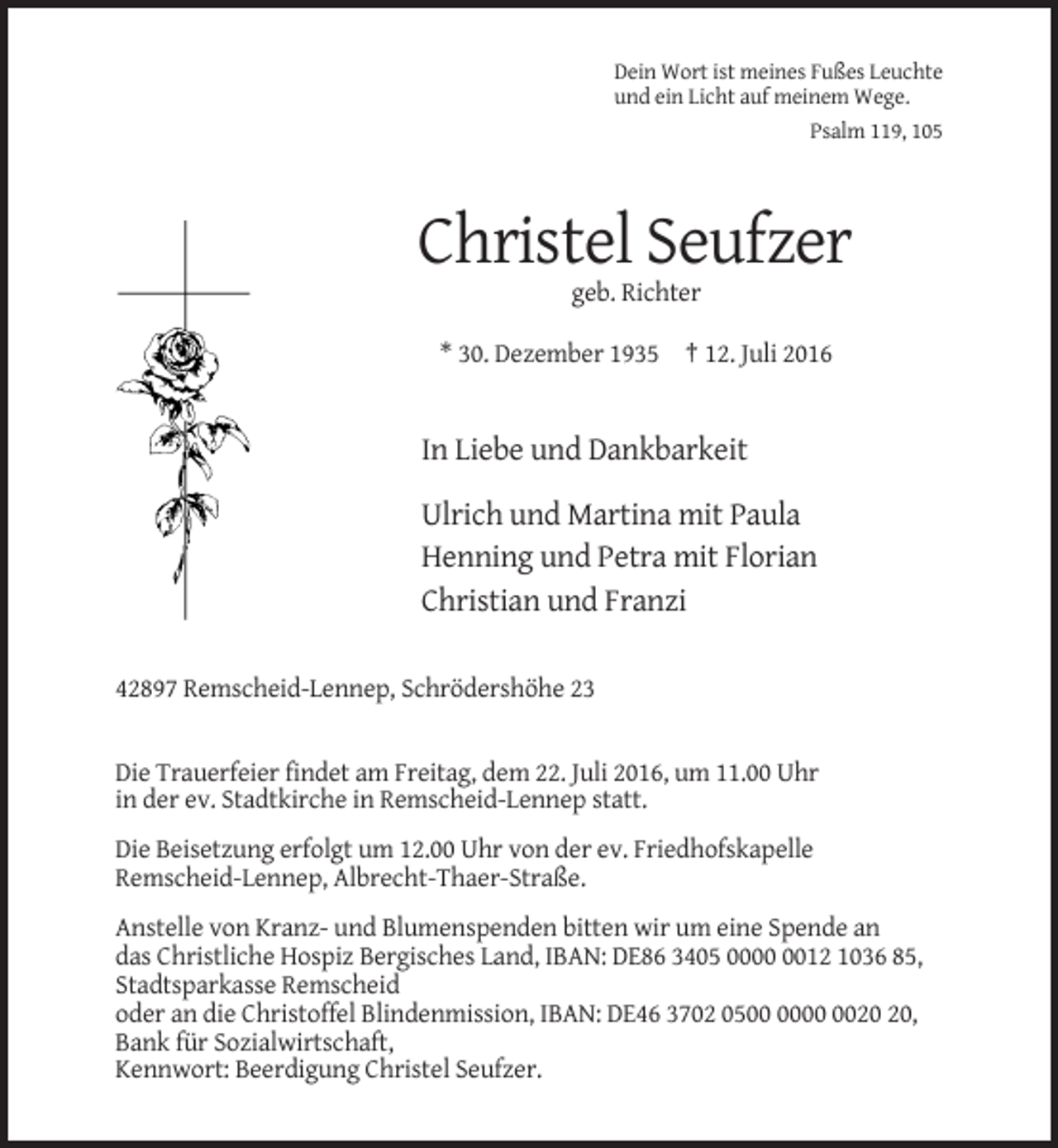 <p>Dein Wort ist meines Fußes Leuchte<br />und ein Licht auf meinem Wege.<br />Psalm 119, 105</p><p>Christel Seufzer<br />geb. Richter<br />* 30. Dezember 1935 † 12. Juli 2016</p><p>In Liebe und Dankbarkeit<br />Ulrich und Martina mit Paula<br />Henning und Petra mit Florian<br />Christian und Franzi<br />42897 Remscheid-Lennep, Schrödershöhe 23</p><p>Die Trauerfeier findet am Freitag, dem 22. Juli 2016, um 11.00 Uhr<br />in der ev. Stadtkirche in Remscheid-Lennep statt.<br />Die Beisetzung erfolgt um 12.00 Uhr von der ev. Friedhofskapelle<br />Remscheid-Lennep, Albrecht-Thaer-Straße.<br />Anstelle von Kranz- und Blumenspenden bitten wir um eine Spende an<br />das Christliche Hospiz Bergisches Land, IBAN: DE86 3405 0012 1036 85,<br />Stadtsparkasse Remscheid<br />oder an die Christoffel Blindenmission, IBAN: DE46 3702 05,<br />Bank für Sozialwirtschaft,<br />Kennwort: Beerdigung Christel Seufzer.</p>